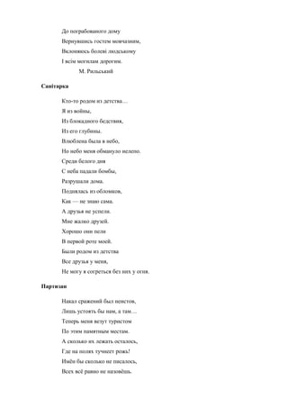 До пограбованого дому 
Вернувшись гостем мовчазним, 
Вклоняюсь болеві людському 
І всім могилам дорогим. 
М. Рильський 
Санітарка 
Кто-то родом из детства… 
Я из войны, 
Из блокадного бедствия, 
Из его глубины. 
Влюблена была в небо, 
Но небо меня обмануло нелепо. 
Среди белого дня 
С неба падали бомбы, 
Разрушали дома. 
Поднялась из обломков, 
Как — не знаю сама. 
А друзья не успели. 
Мне жалко друзей. 
Хорошо они пели 
В первой роте моей. 
Были родом из детства 
Все друзья у меня, 
Не могу я согреться без них у огня. 
Партизан 
Накал сражений был неистов, 
Лишь устоять бы нам, а там… 
Теперь меня везут туристом 
По этим памятным местам. 
А сколько их лежать осталось, 
Где на полях тучнеет рожь! 
Имён бы сколько не писалось, 
Всех всё равно не назовёшь. 
 