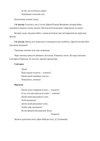 За тих, що не боялись смерті, 
Залишивши почесний слід. 
Підпільниця залишає сцену. 
1-й диктор. Сьогодні у нас у гостях Диріна Клавдія Федорівна, ветеран війни, 
шанована в нашому селищі людина. Ми вітаємо її оплесками і запрошуємо на сцену! 
Ветеран згадує про роки війни, а також розповідає про свої враження від перегляду 
фільму. 
2-й диктор. Прошу усіх підвестися та вшанувати всіх загиблих у Другій світовій війні 
хвилиною мовчання! 
Упродовж хвилини чути звук метронома. 
Через хвилину присутні займають свої місця. Умикають світло. На сцену виходять 
Санітарка й Партизан. Їх освітлює промінь прожектора. 
Санітарка 
Люди! 
Пока сердца стучатся,— помните! 
Какой ценой завоёвано счастье,— 
Пожалуйста, помните! 
Партизан 
Песню свою отправляя в полет,— помните! 
О тех, кто уже никогда не споёт,— помните! 
Детям своим расскажите о них, 
Чтоб запомнили! 
Детям детей расскажите о них, 
Чтобы тоже запомнили! 
Во все времена бессмертной Земли 
Помните! 
Звучить аудіозапис пісні «День Победы» (муз. Д. Тухманова). 
 