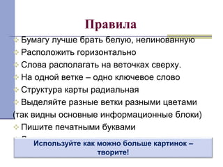 Правила 
 Бумагу лучше брать белую, нелинованную 
 Расположить горизонтально 
 Слова располагать на веточках сверху. 
 На одной ветке – одно ключевое слово 
 Структура карты радиальная 
 Выделяйте разные ветки разными цветами 
(так видны основные информационные блоки) 
 Пишите печатными буквами 
 Длина ветки должна равняться длине слова Используйте как можно больше картинок – 
творите! 
 