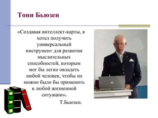 Тони Бьюзен 
«Создавая интеллект-карты, я 
хотел получить 
универсальный 
инструмент для развития 
мыслительных 
способностей, которым 
мог бы легко овладеть 
любой человек, чтобы их 
можно было бы применить 
в любой жизненной 
ситуации». 
Т.Бьюзен. 
 