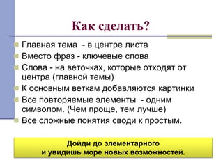 Как сделать? 
 Главная тема - в центре листа 
 Вместо фраз - ключевые слова 
 Слова - на веточках, которые отходят от 
центра (главной темы) 
 К основным веткам добавляются картинки 
 Все повторяемые элементы - одним 
символом. (Чем проще, тем лучше) 
 Все сложные понятия своди к простым. 
Дойди до элементарного 
и увидишь море новых возможностей. 
 
