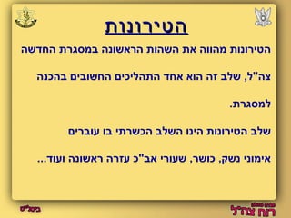ההטטייררווננוותת 
הטירונות מהווה את השהות הראשונה במסגרת החדשה 
צה"ל, שלב זה הוא אחד התהליכים החשובים בהכנה 
למסגרת. 
שלב הטירונות הינו השלב הכשרתי בו עוברים 
אימוני נשק, כושר, שעורי אב"כ עזרה ראשונה ועוד... 
 