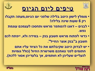טטייפפייםם ללייווםם ההגגייווסס 
• מומלץ לישון היטב בלילה שלפני יום הגיוס,מעתה תקבלו 
רק 6 שעות שינה בלילה! 
• לבנים – דאגו להסתפר מראש ותחסכו לעצמכם עוגמת 
נפש. 
• כדאי לפתוח מראש חשבון בנק – במידה ולא, ייפתח לכם 
חשבון ב"בנק אוצר החייל". 
• יש לבדוק היטב שקיבלתם את כל הציוד עליו אתם 
חתומים לפני צאתכם משרשרת החיול (כולל גומיות 
לנעליים שעליהן לא חותמים, אך בלעדיהן אסור ללכת). 
 