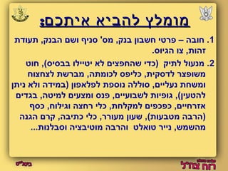 ממווממללץץ ללההבבייאא אאייתתככםם:: 
1. חובה – פרטי חשבון בנק, מס' סניף ושם הבנק, תעודת 
זהות, צו הגיוס. 
2. מנעול לתיק (כדי שהחפצים לא יטיילו בבסיס), חוט 
משופצר לדסקית, כליפס לכומתה, מברשת לצחצוח 
ומשחת נעליים, סוללה נוספת לפלאפון (במידה ולא ניתן 
להטעין), גופיות לשבועיים, פנס ומצעים למיטה, בגדים 
אזרחיים, כפכפים למקלחת, כלי רחצה וגילוח, כסף 
(הרבה מטבעות), שעון מעורר, כלי כתיבה, קרם הגנה 
מהשמש, נייר טואלט והרבה מוטיבציה וסבלנות... 
 