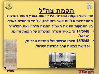 ההקקממתת צצהה""לל 
עוד ליפני הקמת המדינה היו קיימות בארץ מספר תנועות 
מחתרתיות וגלויות אשר ניסו להגן על חיי היהודים בארץ. 
בין התנועות היו את האצ"ל ההגנה הלח"י ואת הפלמ"ח. 
14/5/48 ה’ באייר תש”ח ההכרזה על הקמת מדינת  
ישראל. 
15/5/48 סיומו הרשמי של המנדט הבריטי,  
ופלישת צבאות ערב למדינת ישראל. 
 