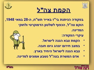 ההקקממתת צצהה""לל 
, בפקודה הניתנת בי"ז באייר תש"ח, ה 28- במאי 1948 
הוקם צה"ל, הכפוף לשלטון הדמוקרטי ולחוקי 
המדינה. 
עיקרי הפקודה: 
הקמת צבא הגנה לישראל.  
במצב חירום יונהג גיוס חובה.  
צבא הגנה לישראל היחיד בארץ.  
אדם המשרת בצה"ל נשבע אמונים למדינה.  
 