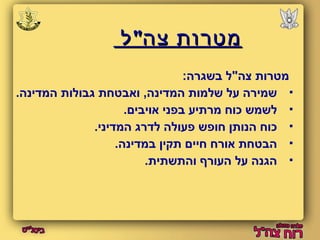 ממטטררוותת צצהה""לל 
מטרות צה"ל בשגרה: 
שמירה על שלמות המדינה, ואבטחת גבולות המדינה.  
לשמש כוח מרתיע בפני אויבים.  
כוח הנותן חופש פעולה לדרג המדיני.  
הבטחת אורח חיים תקין במדינה.  
הגנה על העורף והתשתית.  
 