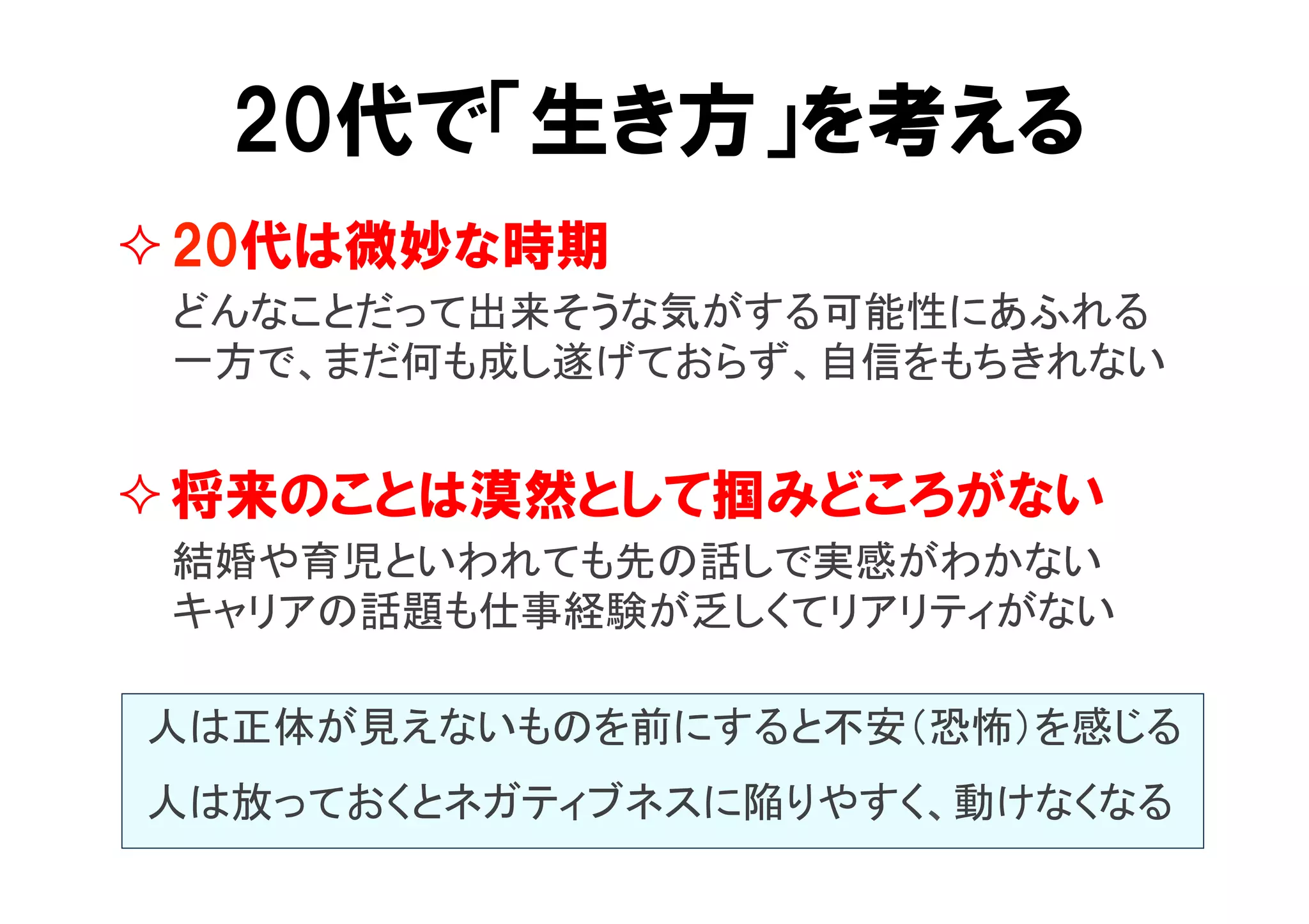 20代で「生き方」を考える 
² 20代は微妙な時期 
　　どんなことだって出来そうな気がする可能性にあふれる 
　　一方で、まだ何も成し遂げておらず、自信をもちきれない 
² 将来のことは漠然として掴みどころがない 
　　結婚や育児といわれても先の話しで実感がわかない 
　　キャリアの話題も仕事経験が乏しくてリアリティがない 
人は正体が見えないものを前にすると不安（恐怖）を感じる 
人は放っておくとネガティブネスに陥りやすく、動けなくなる 
 