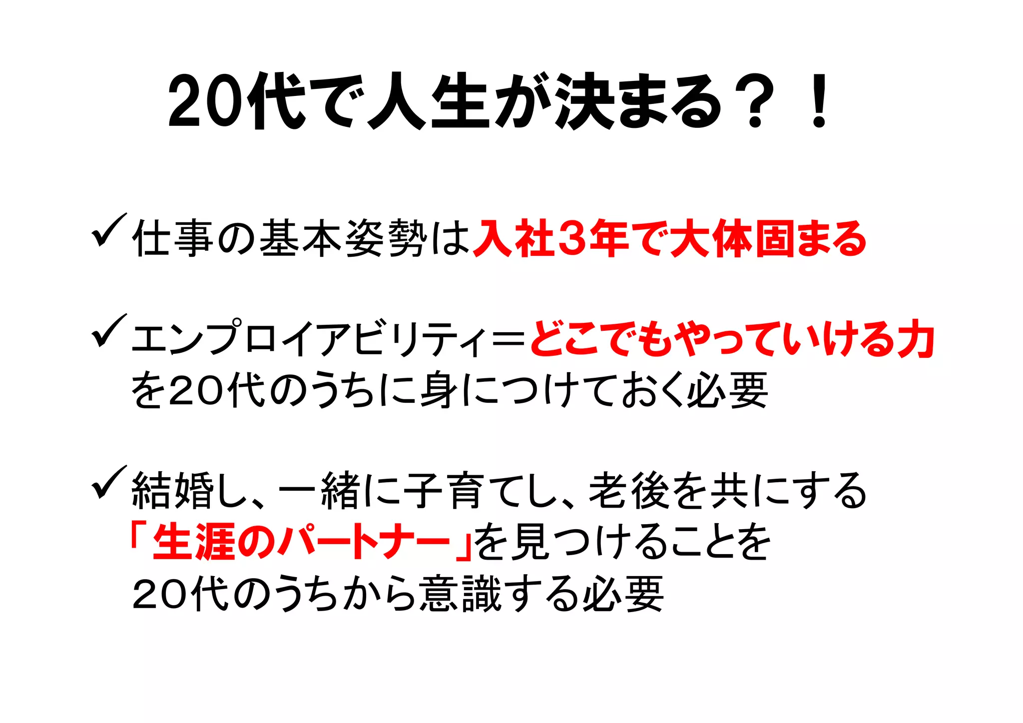 20代で人生が決まる？！ 
ü 仕事の基本姿勢は入社３年で大体固まる 
ü エンプロイアビリティ＝どこでもやっていける力 
を２０代のうちに身につけておく必要 
ü 結婚し、一緒に子育てし、老後を共にする 
「生涯のパートナー」を見つけることを 
２０代のうちから意識する必要 
 