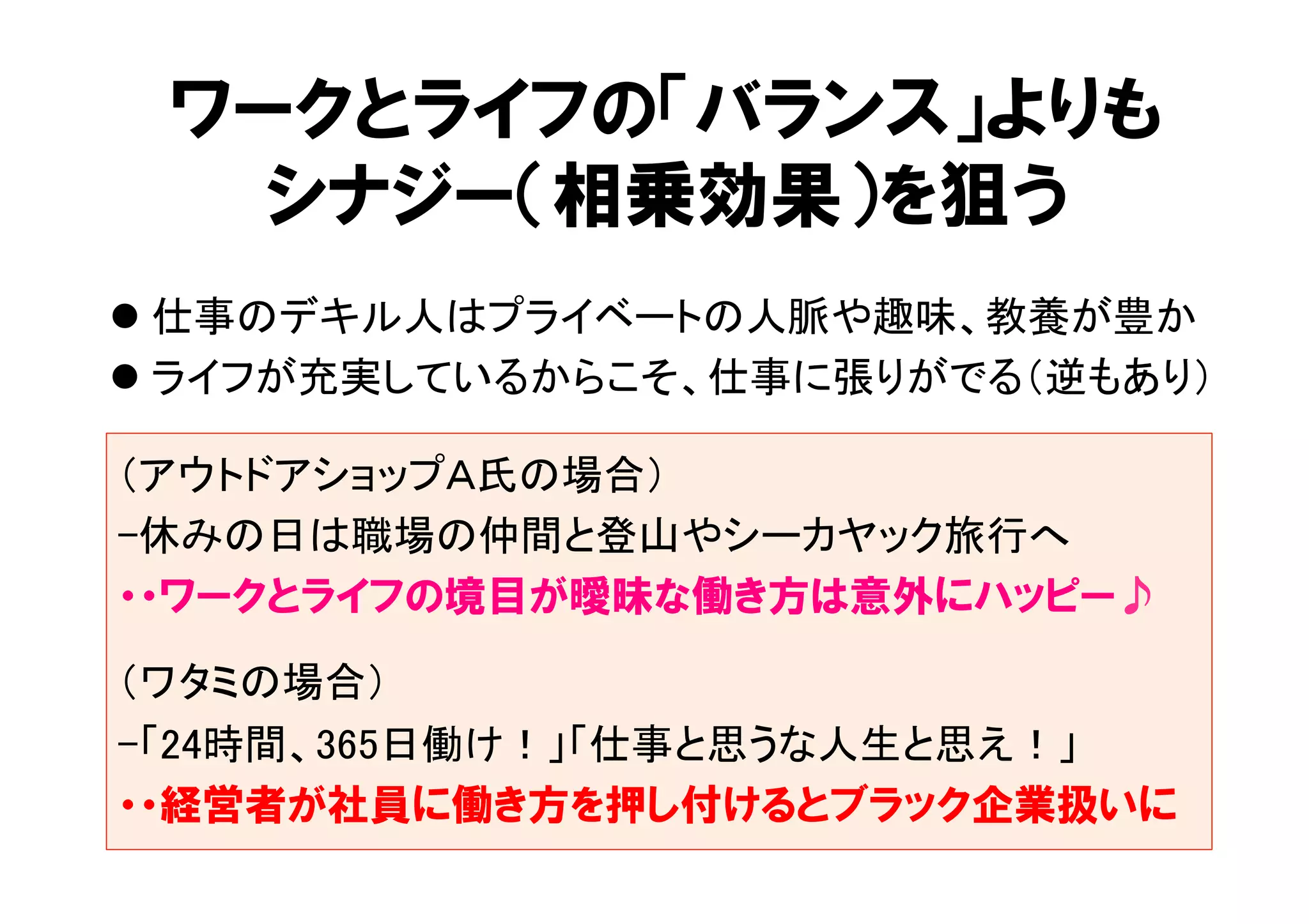 ワークとライフの「バランス」よりも 
シナジー（相乗効果）を狙う 
l 仕事のデキル人はプライベートの人脈や趣味、教養が豊か 
l ライフが充実しているからこそ、仕事に張りがでる（逆もあり） 
（アウトドアショップＡ氏の場合） 
-休みの日は職場の仲間と登山やシーカヤック旅行へ 
・・ワークとライフの境目が曖昧な働き方は意外にハッピー♪ 
（ワタミの場合） 
-「24時間、365日働け！」「仕事と思うな人生と思え！」 
・・経営者が社員に働き方を押し付けるとブラック企業扱いに 
 