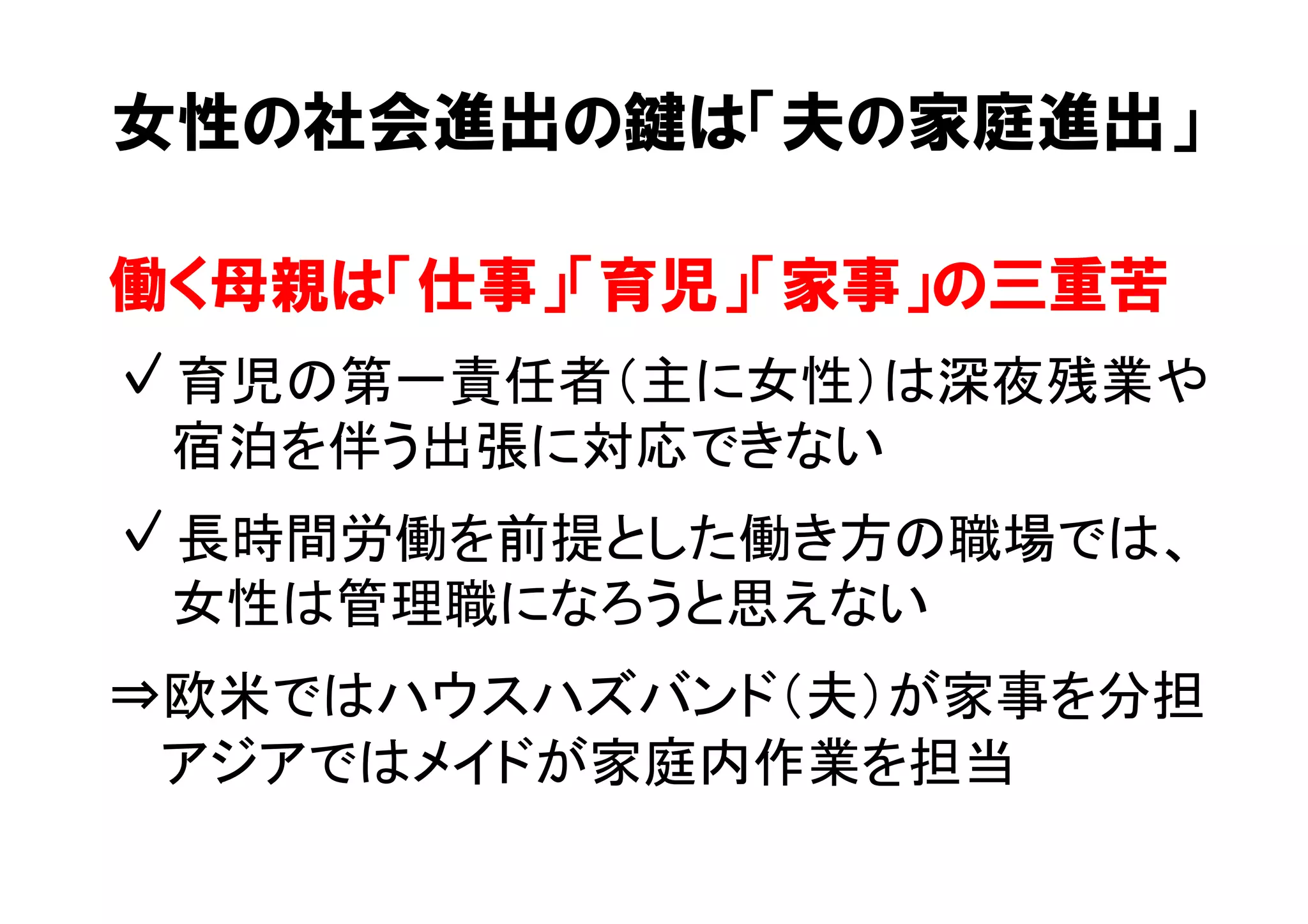 女性の社会進出の鍵は「夫の家庭進出」 
働く母親は「仕事」「育児」「家事」の三重苦 
✓ 育児の第一責任者（主に女性）は深夜残業や 
　宿泊を伴う出張に対応できない 
✓ 長時間労働を前提とした働き方の職場では、 
　女性は管理職になろうと思えない 
⇒欧米ではハウスハズバンド（夫）が家事を分担 
　 アジアではメイドが家庭内作業を担当 
 