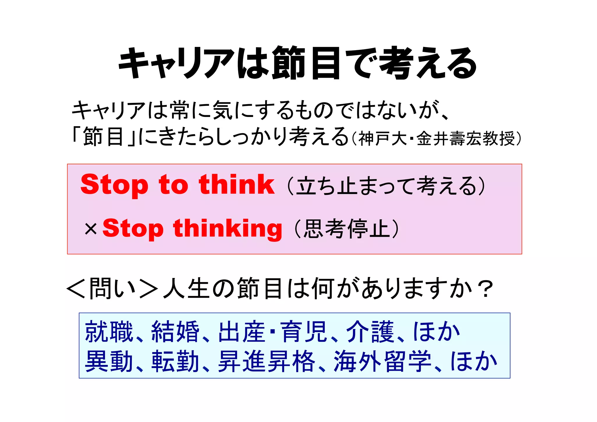 キャリアは節目で考える 
キャリアは常に気にするものではないが、 
「節目」にきたらしっかり考える（神戸大・金井壽宏教授） 
Stop to think （立ち止まって考える） 
×Stop thinking （思考停止） 
＜問い＞人生の節目は何がありますか？ 
就職、結婚、出産・育児、介護、ほか 
異動、転勤、昇進昇格、海外留学、ほか 
 