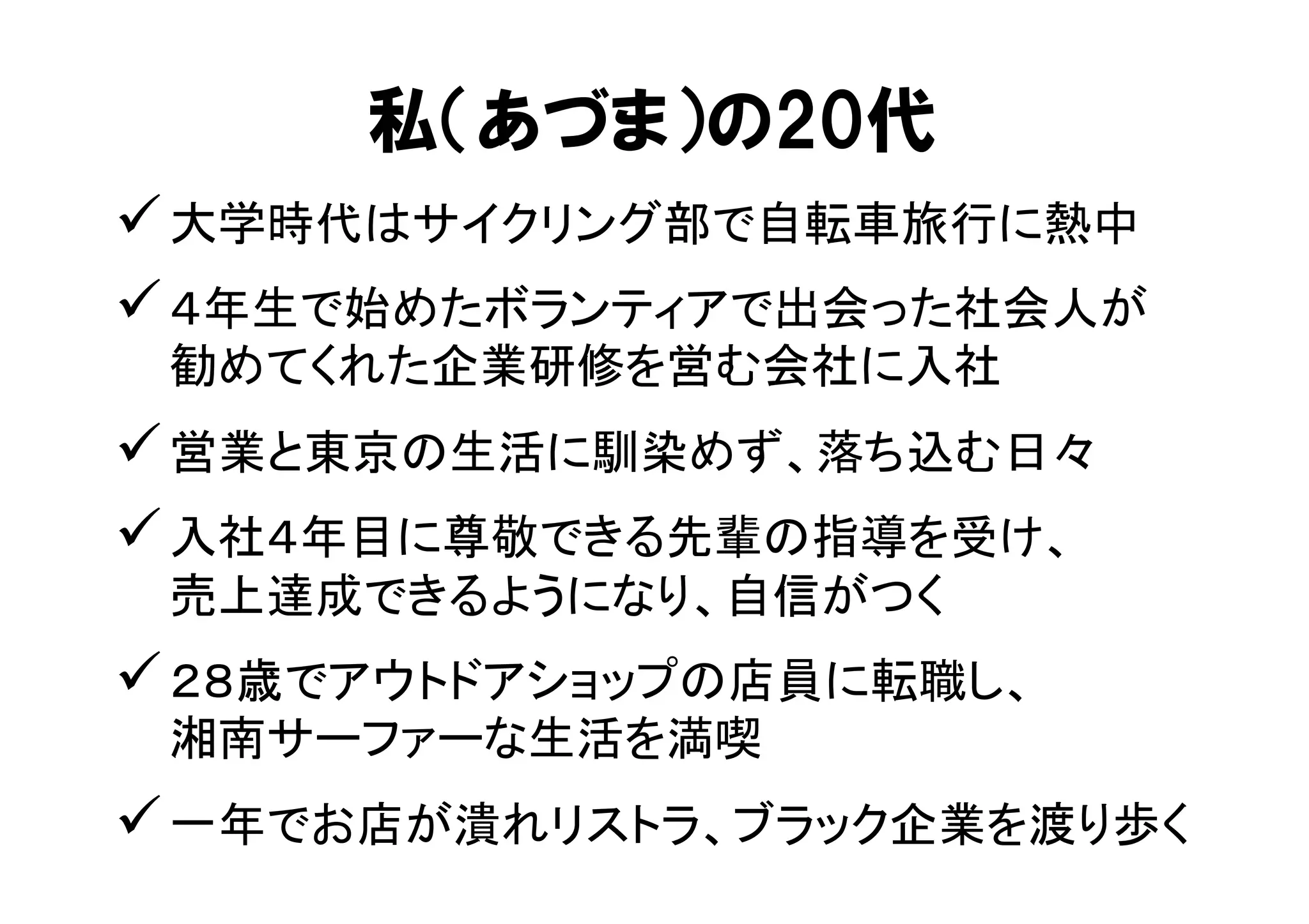 私（あづま）の20代 
ü 大学時代はサイクリング部で自転車旅行に熱中 
ü ４年生で始めたボランティアで出会った社会人が 
勧めてくれた企業研修を営む会社に入社 
ü 営業と東京の生活に馴染めず、落ち込む日々 
ü 入社４年目に尊敬できる先輩の指導を受け、 
売上達成できるようになり、自信がつく 
ü ２８歳でアウトドアショップの店員に転職し、 
湘南サーファーな生活を満喫 
ü 一年でお店が潰れリストラ、ブラック企業を渡り歩く 
 
