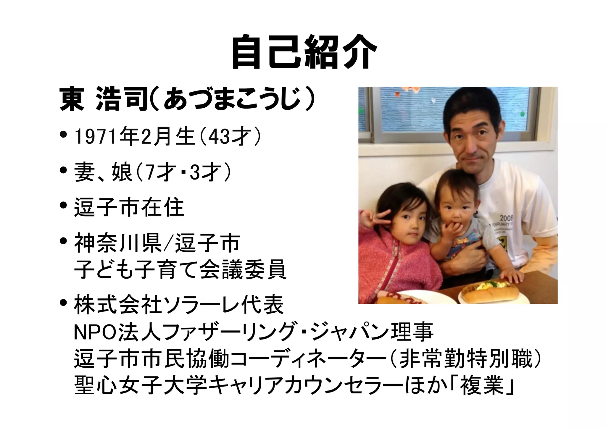 自己紹介 
東 浩司（あづまこうじ） 
• 1971年2月生（43才） 
• 妻、娘（7才・3才） 
• 逗子市在住 
• 神奈川県/逗子市 
子ども子育て会議委員 
• 株式会社ソラーレ代表 
NPO法人ファザーリング・ジャパン理事 
逗子市市民協働コーディネーター（非常勤特別職） 
聖心女子大学キャリアカウンセラーほか「複業」 
 