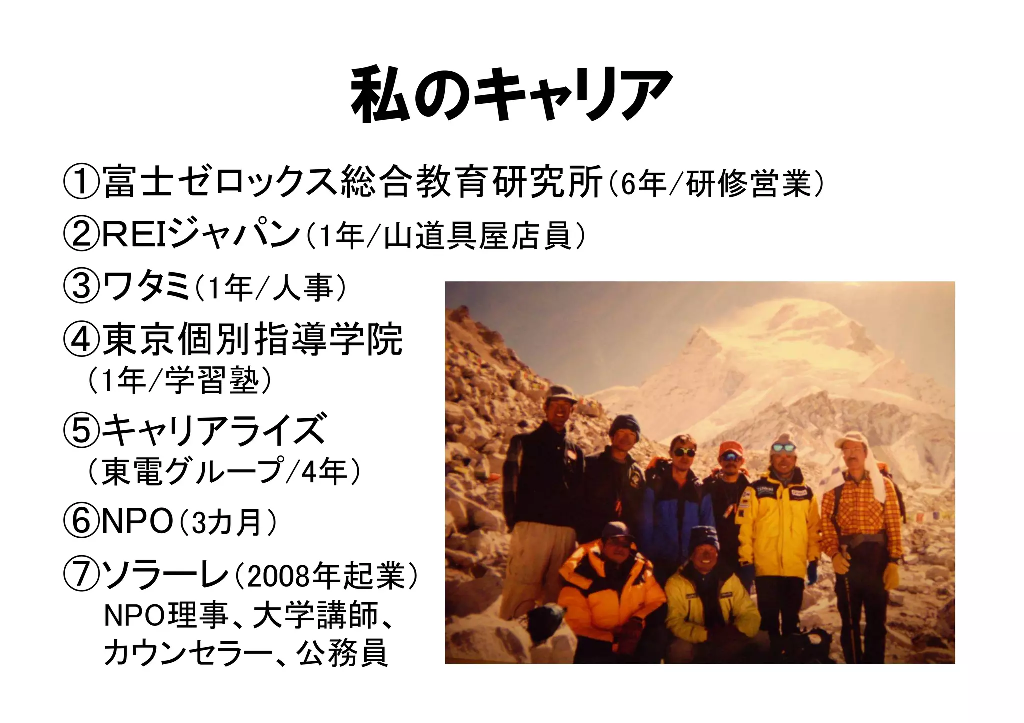 私のキャリア 
①富士ゼロックス総合教育研究所（6年/研修営業） 
②ＲＥＩジャパン（1年/山道具屋店員） 
③ワタミ（1年/人事） 
④東京個別指導学院 
　（1年/学習塾） 
⑤キャリアライズ 
　（東電グループ/4年） 
⑥NPO（3カ月） 
⑦ソラーレ（2008年起業） 
　 NPO理事、大学講師、 
　 カウンセラー、公務員 
 