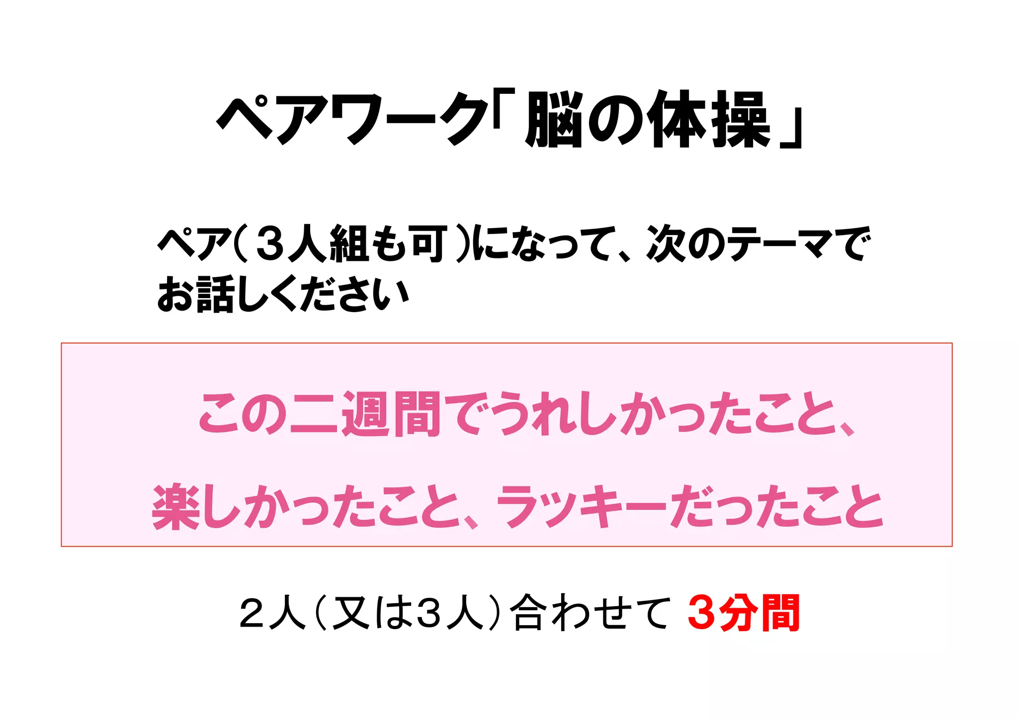 ペアワーク「脳の体操」 
ペア（３人組も可）になって、次のテーマで 
お話しください 
この二週間でうれしかったこと、 
楽しかったこと、ラッキーだったこと 
２人（又は３人）合わせて ３分間 
 