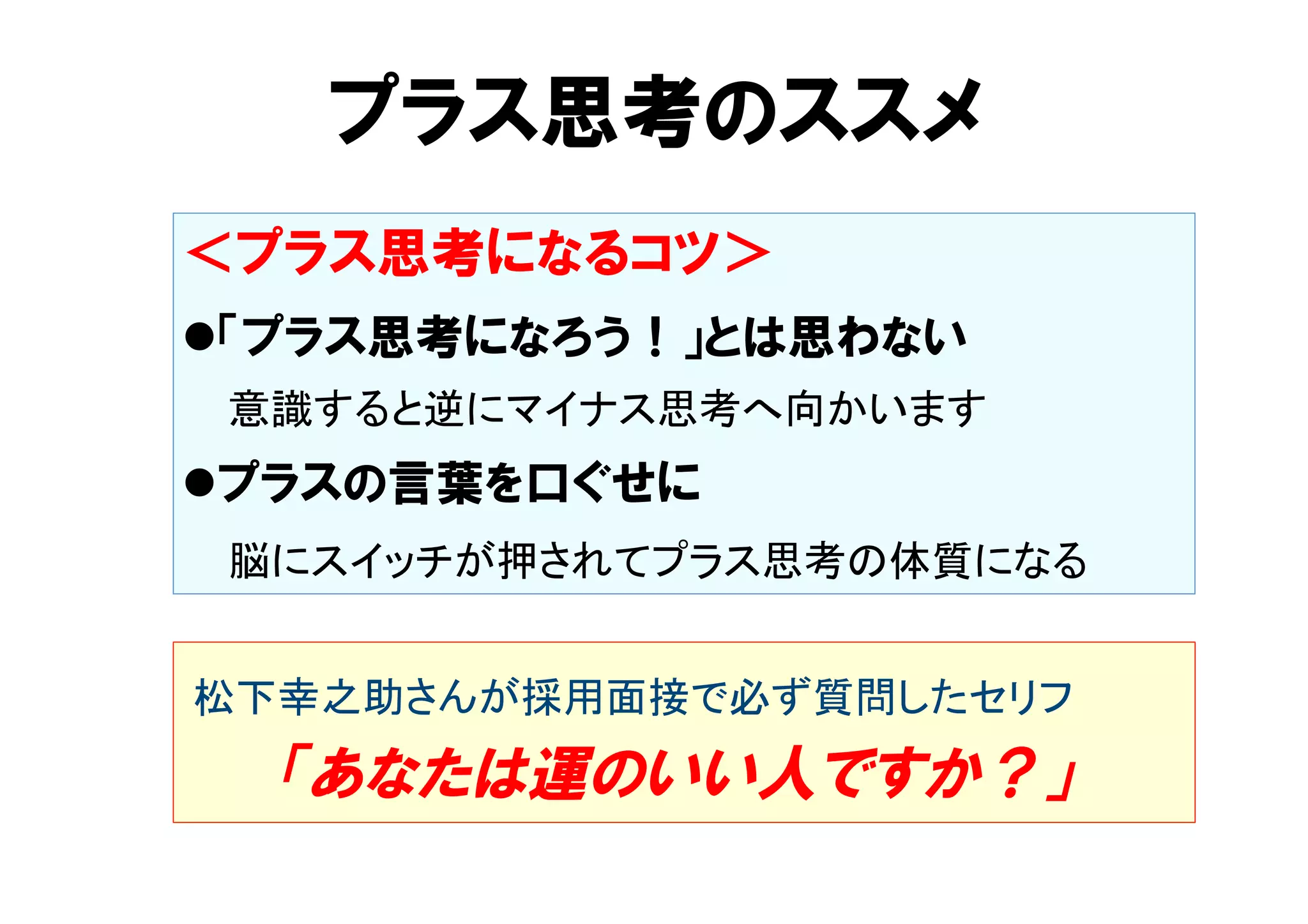 プラス思考のススメ 
＜プラス思考になるコツ＞ 
l 「プラス思考になろう！」とは思わない 
　 意識すると逆にマイナス思考へ向かいます 
l プラスの言葉を口ぐせに 
　 脳にスイッチが押されてプラス思考の体質になる 
松下幸之助さんが採用面接で必ず質問したセリフ 
　 「あなたは運のいい人ですか？」 
 