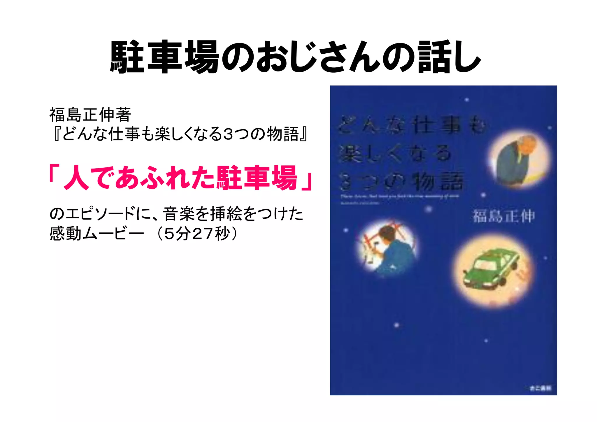 駐車場のおじさんの話し 
福島正伸著 
『どんな仕事も楽しくなる３つの物語』 
「人であふれた駐車場」 
のエピソードに、音楽を挿絵をつけた 
感動ムービー　（５分２７秒） 
 