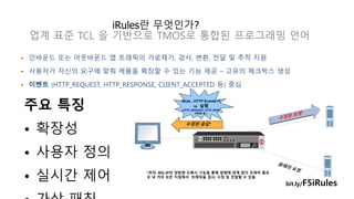 iRules란 무엇인가? 
업계 표준 TCL 을 기반으로 TMOS로 통합된 프로그래밍 언어 
• 인바운드 또는 아웃바운드 앱 트래픽의 가로채기, 검사, 변환, 전달 및 추적 지원 
• 사용자가 자신의 요구에 맞춰 제품을 확장할 수 있는 기능 제공 – 고유의 체크박스 생성 
• 이벤트 (HTTP_REQUEST, HTTP_RESPONSE, CLIENT_ACCEPTED 등) 중심 
iRule , HTTP Events Fi 
re 실행 
(HTTP_REQUEST, HTTP_RESP 
ONSE 등 ) 
수정된 응답* 
*주의: BIG-IP의 양방향 프록시 기능을 통해 방향에 관계 없이 트래픽 플로 
우 내 거의 모든 지점에서 트래픽을 검사, 수정 및 전달할 수 있음 
bit.ly/F5iRules 
주요 특징 
• 확장성 
• 사용자 정의 
• 실시간 제어 
• 가상 패칭 
 