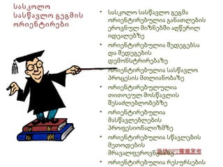 სასკოლო 
სასწავლო გეგმის 
ორიენტირები 
• სასკოლო სასწავლო გეგმა 
ორიენტირებულია განათლების 
ეროვნულ მიზნებში აღწერილ 
იდეალებზე 
• ორიენტირებულია შედეგებსა 
და შედეგების 
დემონსტრირებაზე 
• ორიენტირებულია სასწავლო 
პროცესის მთლიანობაზე 
• ორიენტირებულულია 
თითოეულ მოსწავლის 
შესაძლებლობებზე 
• ორიენტირებულია 
მასწავლებლების 
პროფესიონალიზმზე 
• ორიენტირებულია სწავლების 
მეთოდების 
მრავალფეროვნებაზე 
• ორიენტირებულია რესურსების 
ეფექტურ გამოყენებაზე 
 