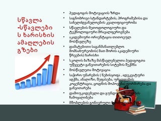 • პედაგოგის მოტივაციის ზრდა 
• საგნობრივი სტანდარტების, პროგრამებისა და 
სახელძღვანელოების კვალიფიციურობა 
• სწავლების მეთოდოლოგიური და 
ტექნოლოგიური მრავალფეროვნება 
• აკადემიური ორიენტაცია თითოეულ 
მოსწავლეზე 
• დამატებითი საგანმანათლებლო 
მომსახურეობის( მათ შორის აკადემიური 
წრეების) ხარისხი 
• სკოლის ბაზაზე მასწავლებელთა პედაგოგთა 
უწყვეტი განვითარების სიტემის შექმნა 
• მოსწავლეთა მოტივაცია 
• საჭირო უნარების ( ნებისყოფა , ადეკვატური 
აღქმა, ანალიზი, შეფასება, ურადღების 
კოცენტრაცია, ცოდნის მოპოვება) ფორმირება და 
განვითარება 
• დამოუკიდებელი და გუნდური მუშაობის 
ჩამოყალიბება 
• მშობლების გონივრული ჩართულობა 
სწავლა 
-სწავლები 
ს ხარისხის 
ამაღლების 
გზები 
 