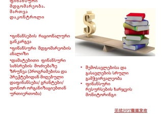 ფინანსური 
მდგომარეობა. 
მართვა 
დაკონტროლი 
•ფინანსების რაციონალური 
განკარგვა 
•ფინანსური მდგომარეობის 
ანალიზი 
•დამატებითი ფინანსური 
სახსრების მოძიებაზე 
ზრუნვა (პროგრამებისა და 
პრექტებიდან მიღებული 
დაფინანსება/ გრანტები/ 
დონორ ორგანიზაციებთან 
ურთიერთობა) 
• შემოსავლებისა და 
გასავლების სრული 
გამჭვირვალეობა 
• ფინანსური 
რესურსების ხარჯვის 
მონიტორინგი 
 