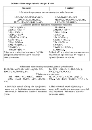 Основні класи неорганічних сполук. 8 клас 
І варіант ІІ варіант 
1.Розподіліть речовини на класи сполук та дайте їм назви: 
H2CO3,BaO,CO2,HNO3,Cr(OH)2, 
Li2SO4,NOI,Ca(OH)2,SiO2, 
H3PO4,HI,MgSO3,Sr(OH)2,AlCl3 
H2SO3,Ba(OH),SO2,LiCl, 
Mg3(PO4)2,HBr,H2O,K2O,Fe(OH)3, 
K2CO3,CO2,CO,Al(OH)3 
2.Закінчіть рівняння реакцій та розставте коефіцієнти: 
1.NaCl + AgNO3 
2.BaCO3 + HCl 
3.Hg + HNO3 
4.H3PO4 + Ca 
5.Mg3(PO4)2 + HCl 
6.CaO + SO3 
7.Cu + FeSO4 
8.Mg + Cr2(SO4)3 
9.Cu(OH)t 
2 
10.Na2O + H2O 
1.Si + H2O 
2.MgSO3 + HBr 
3.SO3 + H2O 
4.CaCO3 t 
5.Fe + CuCo3 
6.BaBr2 + HNO3 
7.Fe + H3PO4 
8.NaOH t 
9.Zn(OH)2 + H2SO4 
10.Al(OH)t 
3 
3.Яка маса та кількість речовини Ca(OH)2 
утворюється при взаємодії 46 г кальцій 
оксиду з водою. 
3. Який об’єм та кількість речовини водню 
виділяється при взаємодії 54 г барію з 
ортофосфатною кислотою. 
4.Напишіть всі можливі реакції між даними речовинами: 
H2, H2CO3, MgCl2, O2, NaOH, AgNO3, CO2, 
H2O, Cl2, Na, Ba(OH)2, Fe. 
Br2, HCl, H2SO4, O2, H2, H2O, SO3, K, 
BaCl2, Mg, FeCO3, CaO. 
5.Здійсніть перетворення: 
а) S SO2 SO3 H2SO4 BaSO4 
б)Mg MgO MgCO3 CO2 CaCО3 
CaO 
а)C CO CO2 H2CO3 MgCO3 
б)Fe FeO FeCl2 Fe(OH)2 FeO Fe 
6.Внаслідок реакції обміну між сульфатною 
кислотою та барій гідроксидом, випав осад 
масою 46,6г. Які маси та кількості речовини 
узято. 
6. При взаємодії натрій гідроксиду з 
купрум (ІІ) сульфатом, утворився голубий 
осад масою 64г . Які маси та кількості 
речовини узято. 
