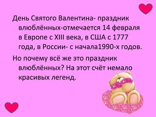 День Святого Валентина- праздник 
влюблённых-отмечается 14 февраля 
в Европе с XIII века, в США с 1777 
года, в России- с начала1990-х годов. 
Но почему всё же это праздник 
влюблённых? На этот счёт немало 
красивых легенд. 
 