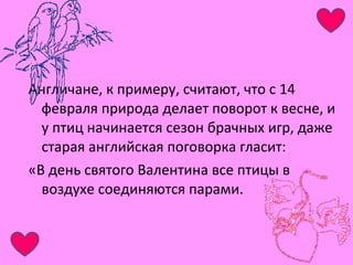 Англичане, к примеру, считают, что с 14 
февраля природа делает поворот к весне, и 
у птиц начинается сезон брачных игр, даже 
старая английская поговорка гласит: 
«В день святого Валентина все птицы в 
воздухе соединяются парами. 
 