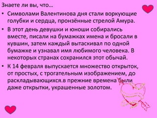 Знаете ли вы, что… 
• Символами Валентинова дня стали воркующие 
голубки и сердца, пронзённые стрелой Амура. 
• В этот день девушки и юноши собирались 
вместе, писали на бумажках имена и бросали в 
кувшин, затем каждый вытаскивал по одной 
бумажке и узнавал имя любимого человека. В 
некоторых странах сохранился этот обычай. 
• К 14 февраля выпускается множество открыток, 
от простых, с трогательным изображением, до 
раскладывающихся.в прежние времена были 
даже открытки, украшенные золотом. 
 