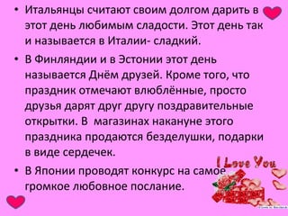• Итальянцы считают своим долгом дарить в 
этот день любимым сладости. Этот день так 
и называется в Италии- сладкий. 
• В Финляндии и в Эстонии этот день 
называется Днём друзей. Кроме того, что 
праздник отмечают влюблённые, просто 
друзья дарят друг другу поздравительные 
открытки. В магазинах накануне этого 
праздника продаются безделушки, подарки 
в виде сердечек. 
• В Японии проводят конкурс на самое 
громкое любовное послание. 
 