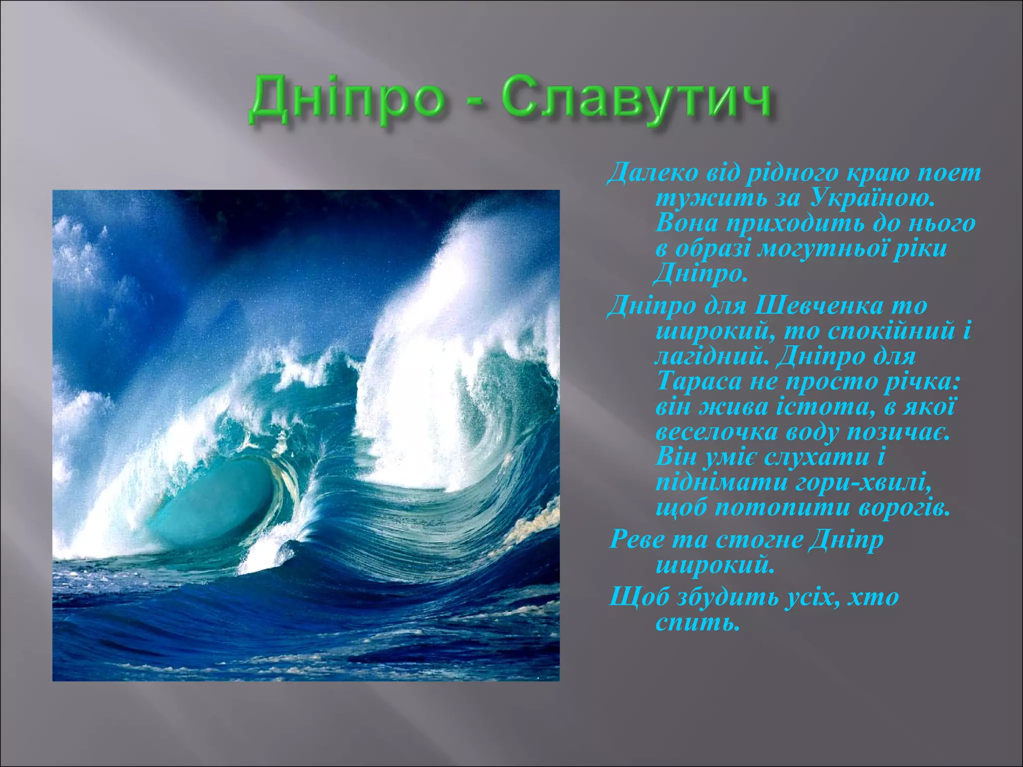 Далеко від рідного краю поет 
тужить за Україною. 
Вона приходить до нього 
в образі могутньої ріки 
Дніпро. 
Дніпро для Шевченка то 
широкий, то спокійний і 
лагідний. Дніпро для 
Тараса не просто річка: 
він жива істота, в якої 
веселочка воду позичає. 
Він уміє слухати і 
піднімати гори-хвилі, 
щоб потопити ворогів. 
Реве та стогне Дніпр 
широкий. 
Щоб збудить усіх, хто 
спить. 
 