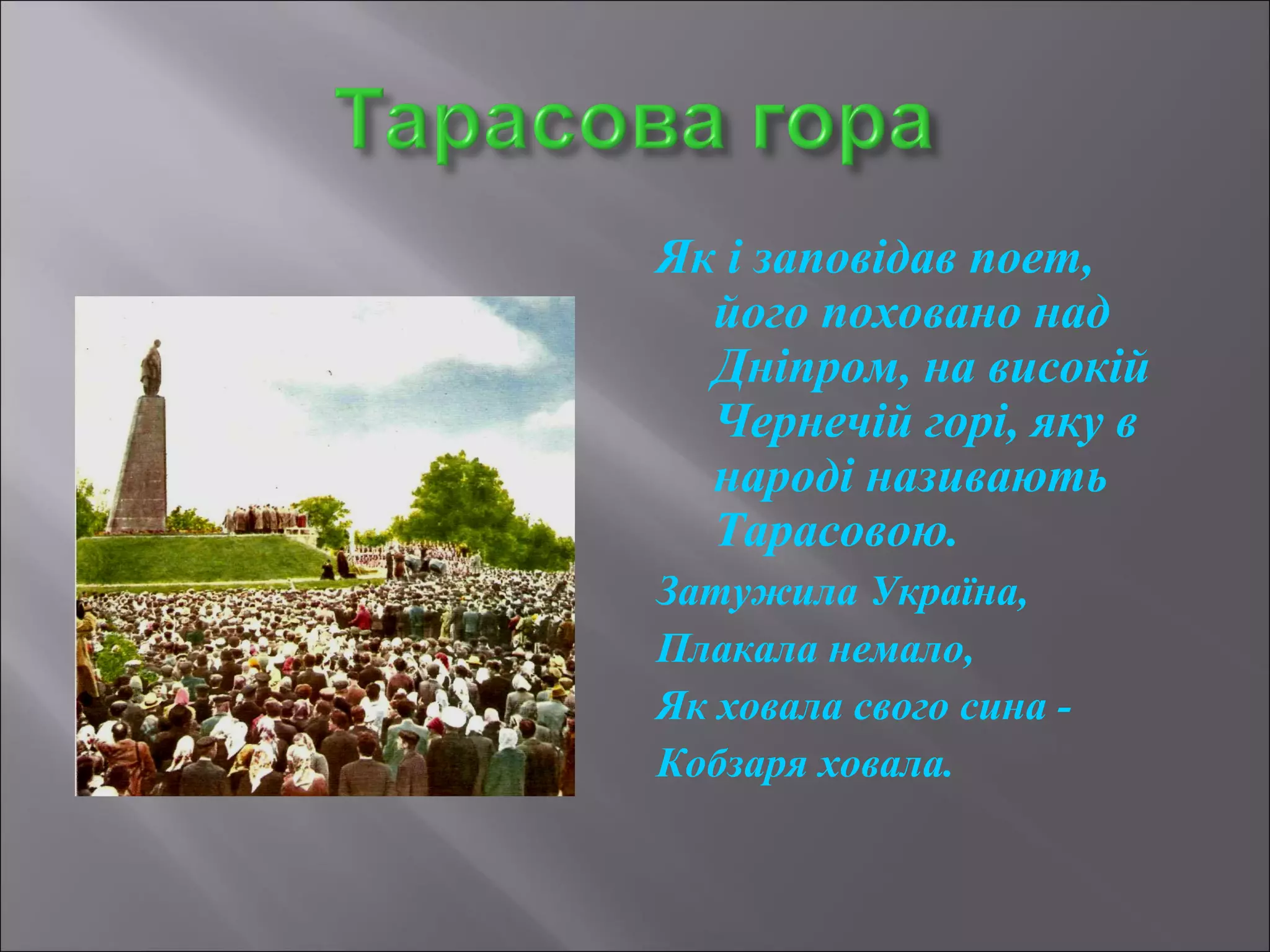 Як і заповідав поет, 
його поховано над 
Дніпром, на високій 
Чернечій горі, яку в 
народі називають 
Тарасовою. 
Затужила Україна, 
Плакала немало, 
Як ховала свого сина - 
Кобзаря ховала. 
 