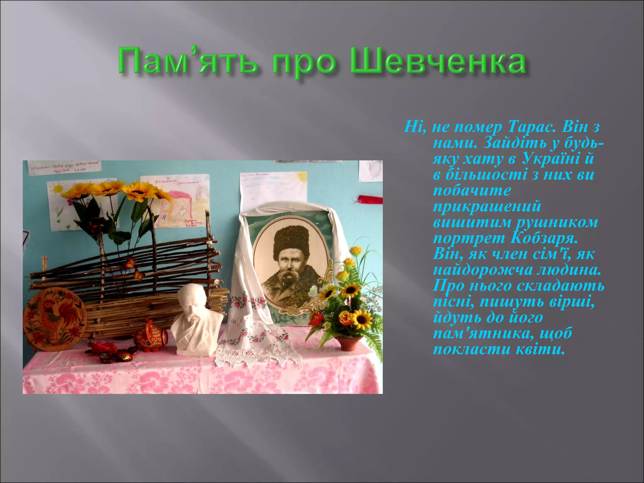 Ні, не помер Тарас. Він з 
нами. Зайдіть у будь- 
яку хату в Україні й 
в більшості з них ви 
побачите 
прикрашений 
вишитим рушником 
портрет Кобзаря. 
Він, як член сім'ї, як 
найдорожча людина. 
Про нього складають 
пісні, пишуть вірші, 
йдуть до його 
пам'ятника, щоб 
покласти квіти. 
 