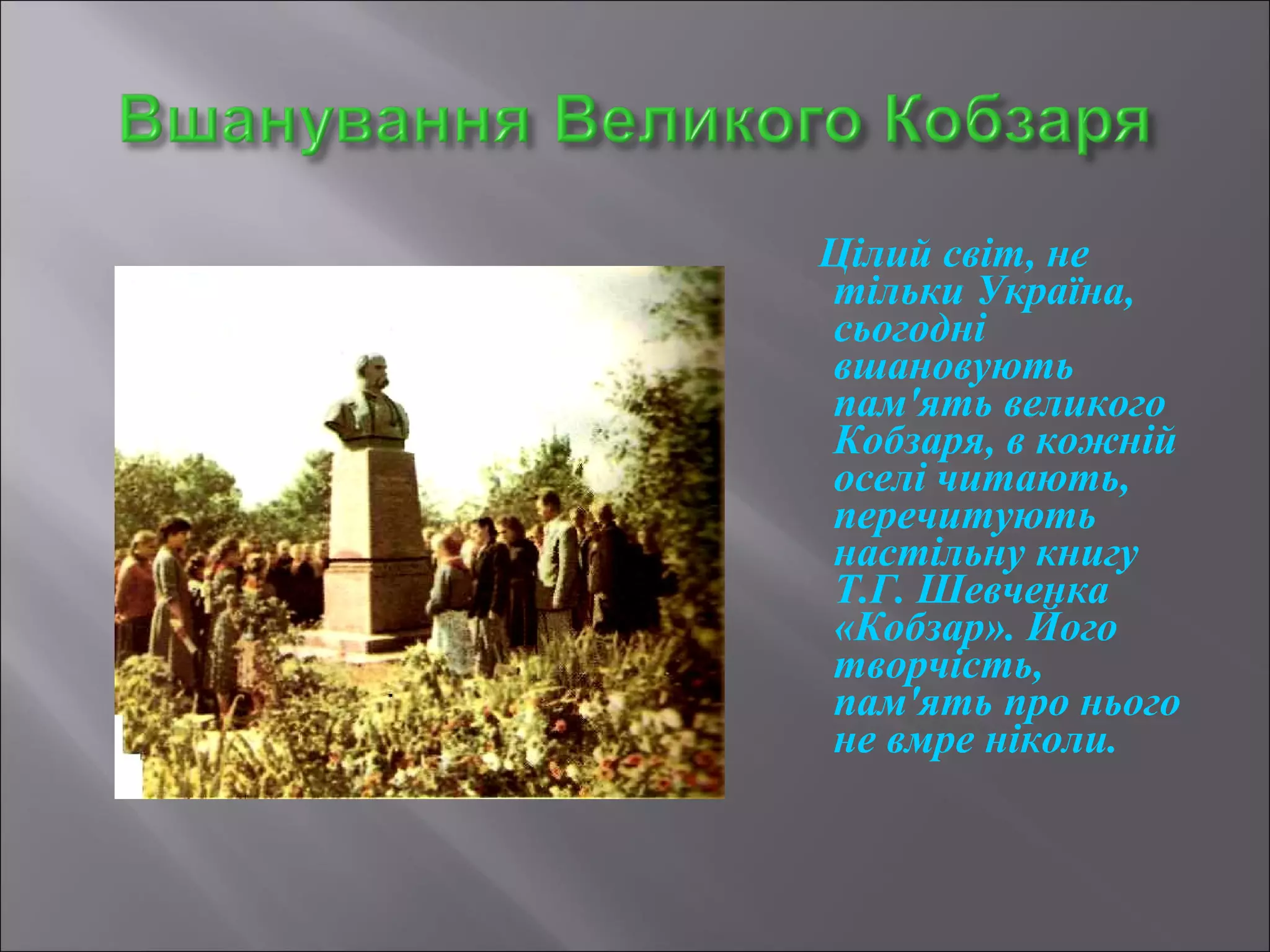 Цілий світ, не 
тільки Україна, 
сьогодні 
вшановують 
пам'ять великого 
Кобзаря, в кожній 
оселі читають, 
перечитують 
настільну книгу 
Т.Г. Шевченка 
«Кобзар». Його 
творчість, 
пам'ять про нього 
не вмре ніколи. 
