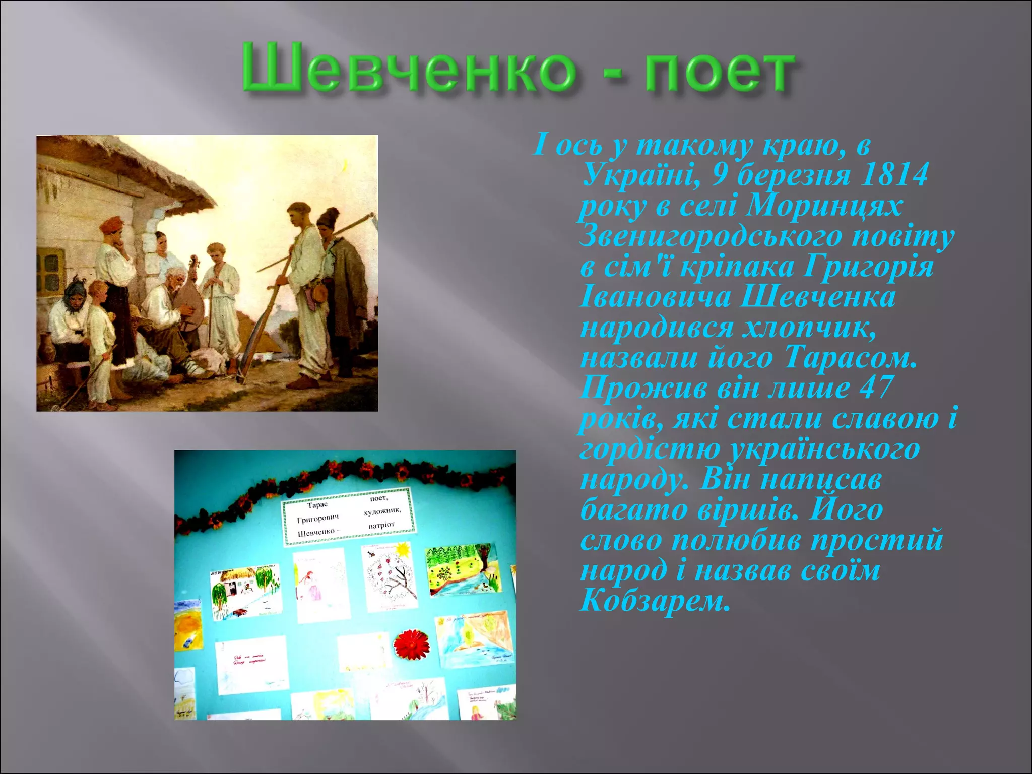 І ось у такому краю, в 
Україні, 9 березня 1814 
року в селі Моринцях 
Звенигородського повіту 
в сім'ї кріпака Григорія 
Івановича Шевченка 
народився хлопчик, 
назвали його Тарасом. 
Прожив він лише 47 
років, які стали славою і 
гордістю українського 
народу. Він написав 
багато віршів. Його 
слово полюбив простий 
народ і назвав своїм 
Кобзарем. 
 