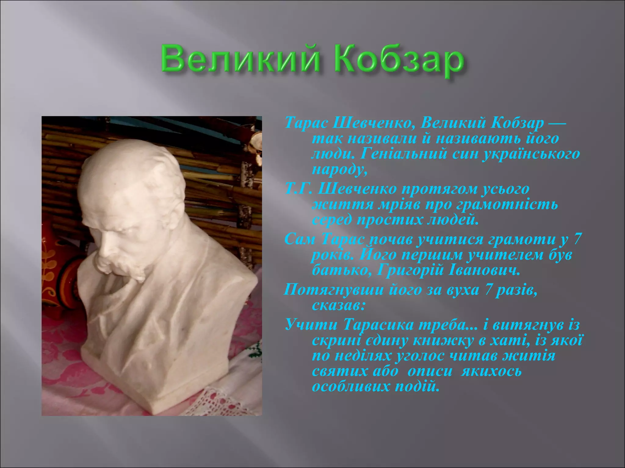 Тарас Шевченко, Великий Кобзар — 
так називали й називають його 
люди. Геніальний син українського 
народу, 
Т.Г. Шевченко протягом усього 
життя мріяв про грамотність 
серед простих людей. 
Сам Тарас почав учитися грамоти у 7 
років. Його першим учителем був 
батько, Григорій Іванович. 
Потягнувши його за вуха 7 разів, 
сказав: 
Учити Тарасика треба... і витягнув із 
скрині єдину книжку в хаті, із якої 
по неділях уголос читав житія 
святих або описи якихось 
особливих подій. 
 