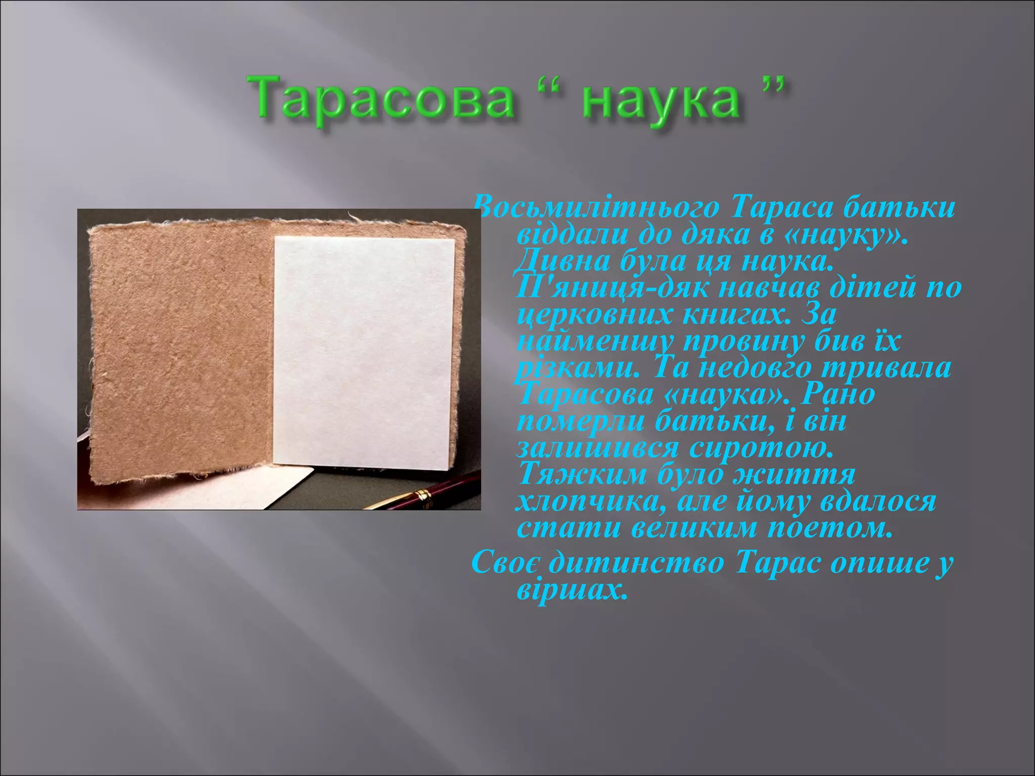Восьмилітнього Тараса батьки 
віддали до дяка в «науку». 
Дивна була ця наука. 
П'яниця-дяк навчав дітей по 
церковних книгах. За 
найменшу провину бив їх 
різками. Та недовго тривала 
Тарасова «наука». Рано 
померли батьки, і він 
залишився сиротою. 
Тяжким було життя 
хлопчика, але йому вдалося 
стати великим поетом. 
Своє дитинство Тарас опише у 
віршах. 
 