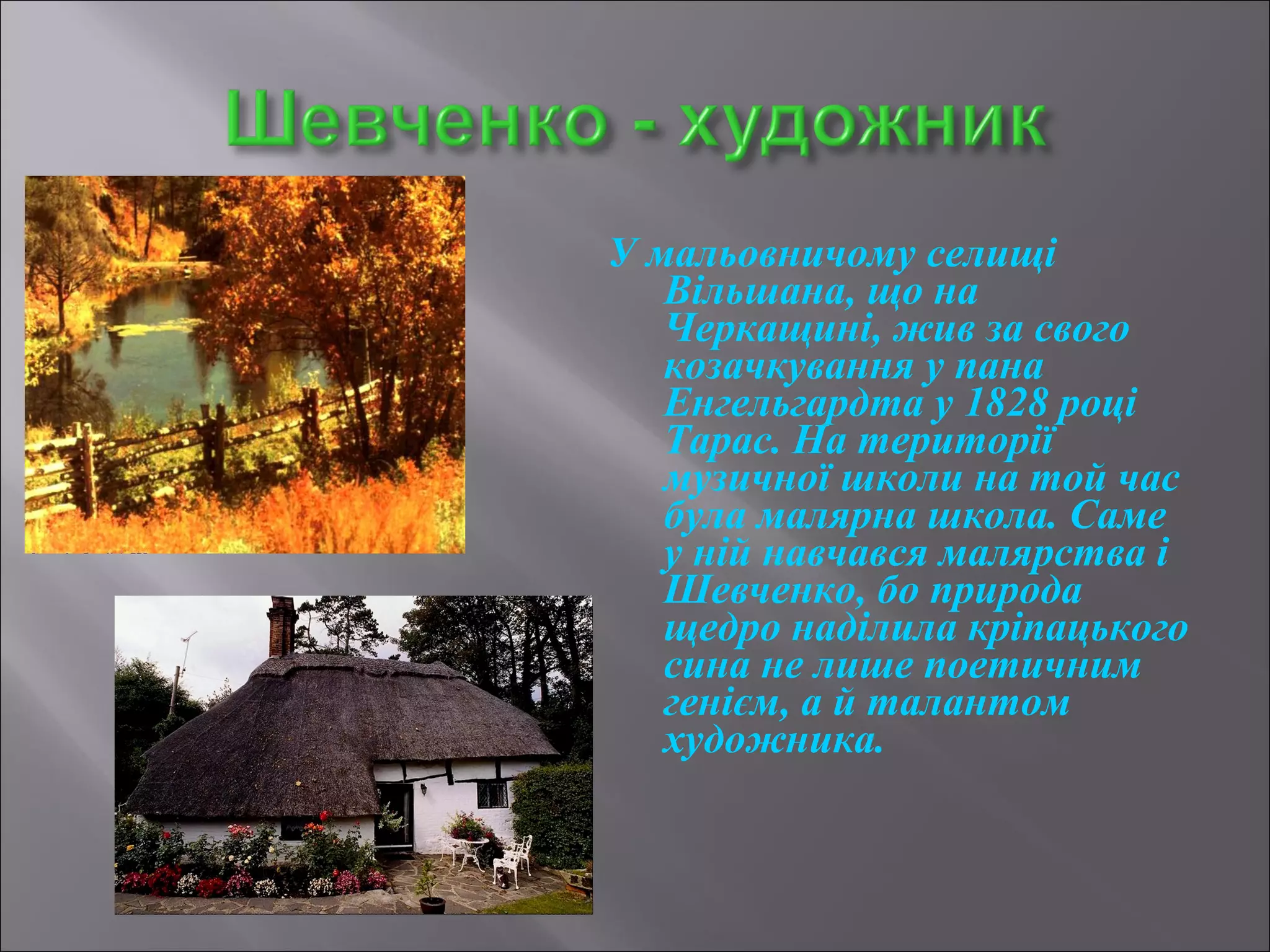 У мальовничому селищі 
Вільшана, що на 
Черкащині, жив за свого 
козачкування у пана 
Енгельгардта у 1828 році 
Тарас. На території 
музичної школи на той час 
була малярна школа. Саме 
у ній навчався малярства і 
Шевченко, бо природа 
щедро наділила кріпацького 
сина не лише поетичним 
генієм, а й талантом 
художника. 
 