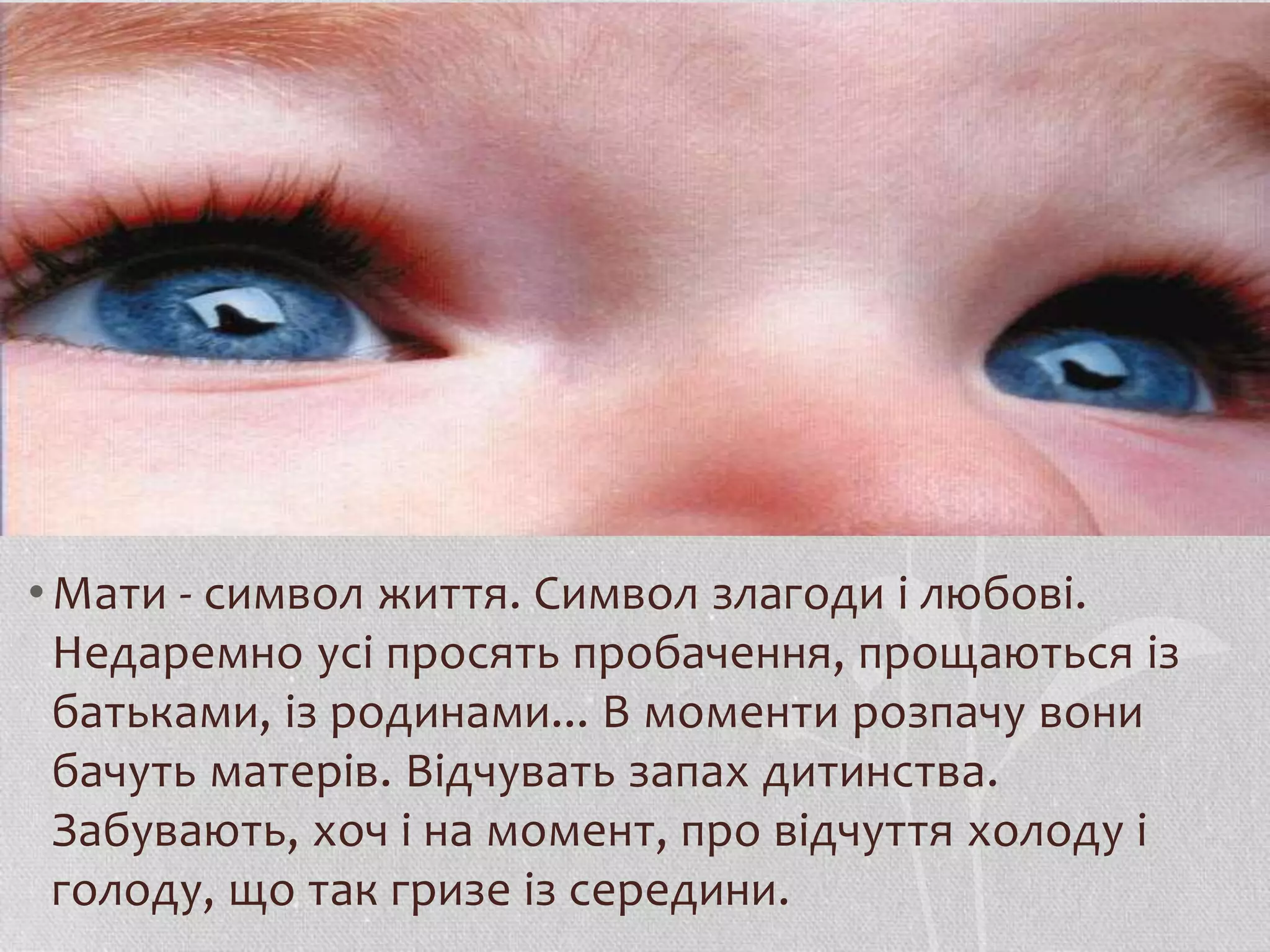• Мати - символ життя. Символ злагоди і любові. 
Недаремно усі просять пробачення, прощаються із 
батьками, із родинами... В моменти розпачу вони 
бачуть матерів. Відчувать запах дитинства. 
Забувають, хоч і на момент, про відчуття холоду і 
голоду, що так гризе із середини. 
 