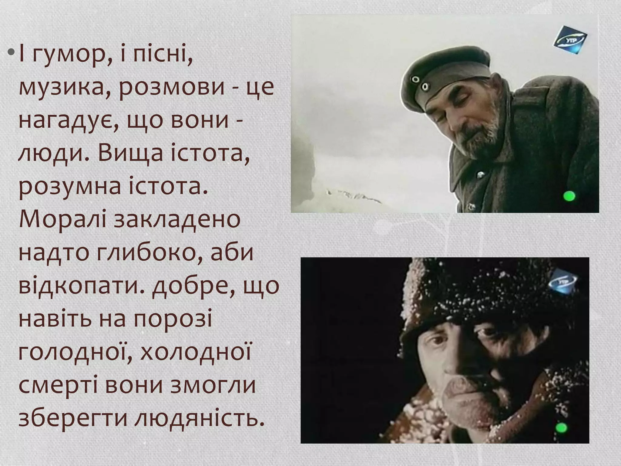 •І гумор, і пісні, 
музика, розмови - це 
нагадує, що вони - 
люди. Вища істота, 
розумна істота. 
Моралі закладено 
надто глибоко, аби 
відкопати. добре, що 
навіть на порозі 
голодної, холодної 
смерті вони змогли 
зберегти людяність. 
 