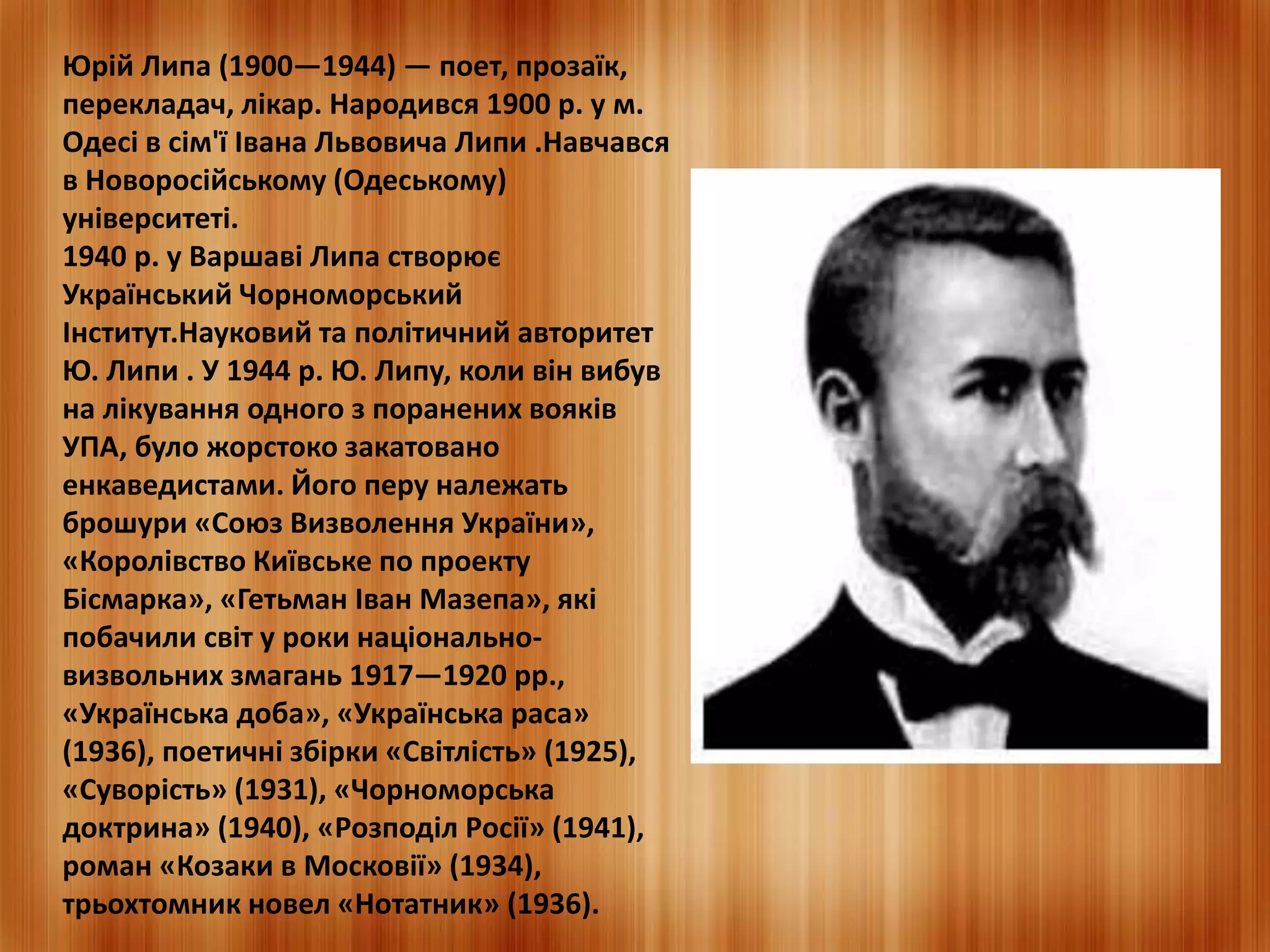 Юрій Липа (1900—1944) — поет, прозаїк, 
перекладач, лікар. Народився 1900 р. у м. 
Одесі в сім'ї Івана Львовича Липи .Навчався 
в Новоросійському (Одеському) 
університеті. 
1940 р. у Варшаві Липа створює 
Український Чорноморський 
Інститут.Науковий та політичний авторитет 
Ю. Липи . У 1944 р. Ю. Липу, коли він вибув 
на лікування одного з поранених вояків 
УПА, було жорстоко закатовано 
енкаведистами. Його перу належать 
брошури «Союз Визволення України», 
«Королівство Київське по проекту 
Бісмарка», «Гетьман Іван Мазепа», які 
побачили світ у роки національно- 
визвольних змагань 1917—1920 рр., 
«Українська доба», «Українська раса» 
(1936), поетичні збірки «Світлість» (1925), 
«Суворість» (1931), «Чорноморська 
доктрина» (1940), «Розподіл Росії» (1941), 
роман «Козаки в Московії» (1934), 
трьохтомник новел «Нотатник» (1936). 
 
