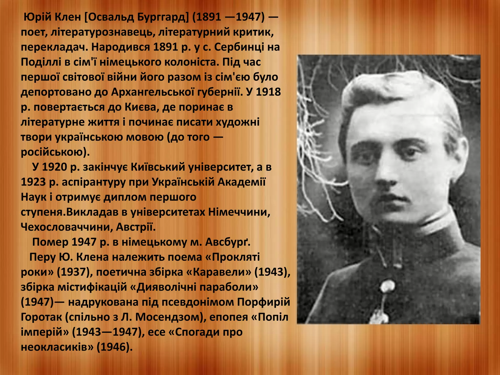 Юрій Клен [Освальд Бурггард] (1891 —1947) — 
поет, літературознавець, літературний критик, 
перекладач. Народився 1891 р. у с. Сербинці на 
Поділлі в сім'ї німецького колоніста. Під час 
першої світової війни його разом із сім'єю було 
депортовано до Архангельської губернії. У 1918 
р. повертається до Києва, де поринає в 
літературне життя і починає писати художні 
твори українською мовою (до того — 
російською). 
У 1920 р. закінчує Київський університет, а в 
1923 р. аспірантуру при Українській Академії 
Наук і отримує диплом першого 
ступеня.Викладав в університетах Німеччини, 
Чехословаччини, Австрії. 
Помер 1947 р. в німецькому м. Авсбурґ. 
Перу Ю. Клена належить поема «Прокляті 
роки» (1937), поетична збірка «Каравели» (1943), 
збірка містифікацій «Дияволічні параболи» 
(1947)— надрукована під псевдонімом Порфирій 
Горотак (спільно з Л. Мосендзом), епопея «Попіл 
імперій» (1943—1947), есе «Спогади про 
неокласиків» (1946). 
 