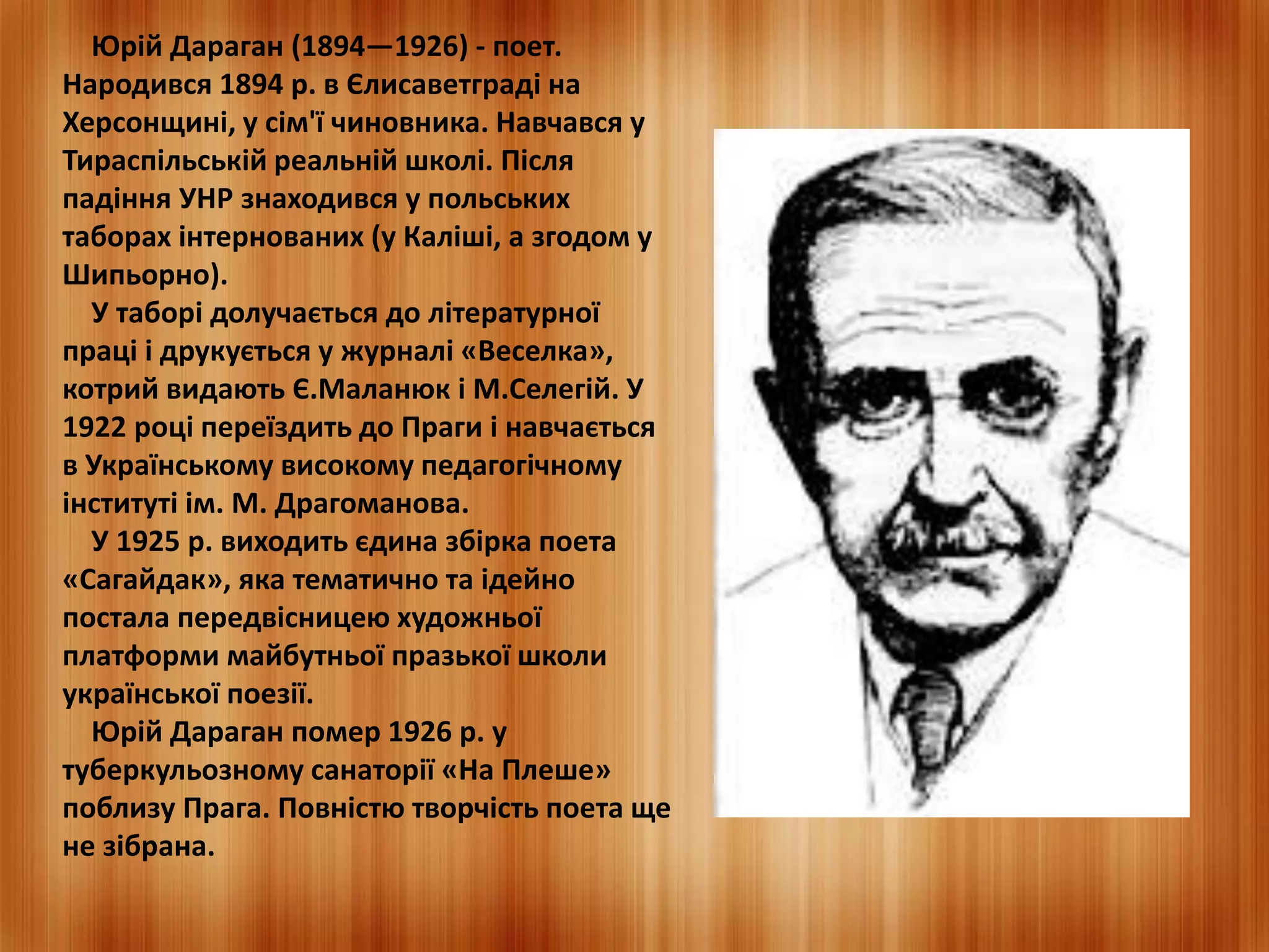 Юрій Дараган (1894—1926) - поет. 
Народився 1894 р. в Єлисаветграді на 
Херсонщині, у сім'ї чиновника. Навчався у 
Тираспільській реальній школі. Після 
падіння УНР знаходився у польських 
таборах інтернованих (у Каліші, а згодом у 
Шипьорно). 
У таборі долучається до літературної 
праці і друкується у журналі «Веселка», 
котрий видають Є.Маланюк і М.Селегій. У 
1922 році переїздить до Праги і навчається 
в Українському високому педагогічному 
інституті ім. М. Драгоманова. 
У 1925 р. виходить єдина збірка поета 
«Сагайдак», яка тематично та ідейно 
постала передвісницею художньої 
платформи майбутньої празької школи 
української поезії. 
Юрій Дараган помер 1926 р. у 
туберкульозному санаторії «На Плеше» 
поблизу Прага. Повністю творчість поета ще 
не зібрана. 
 
