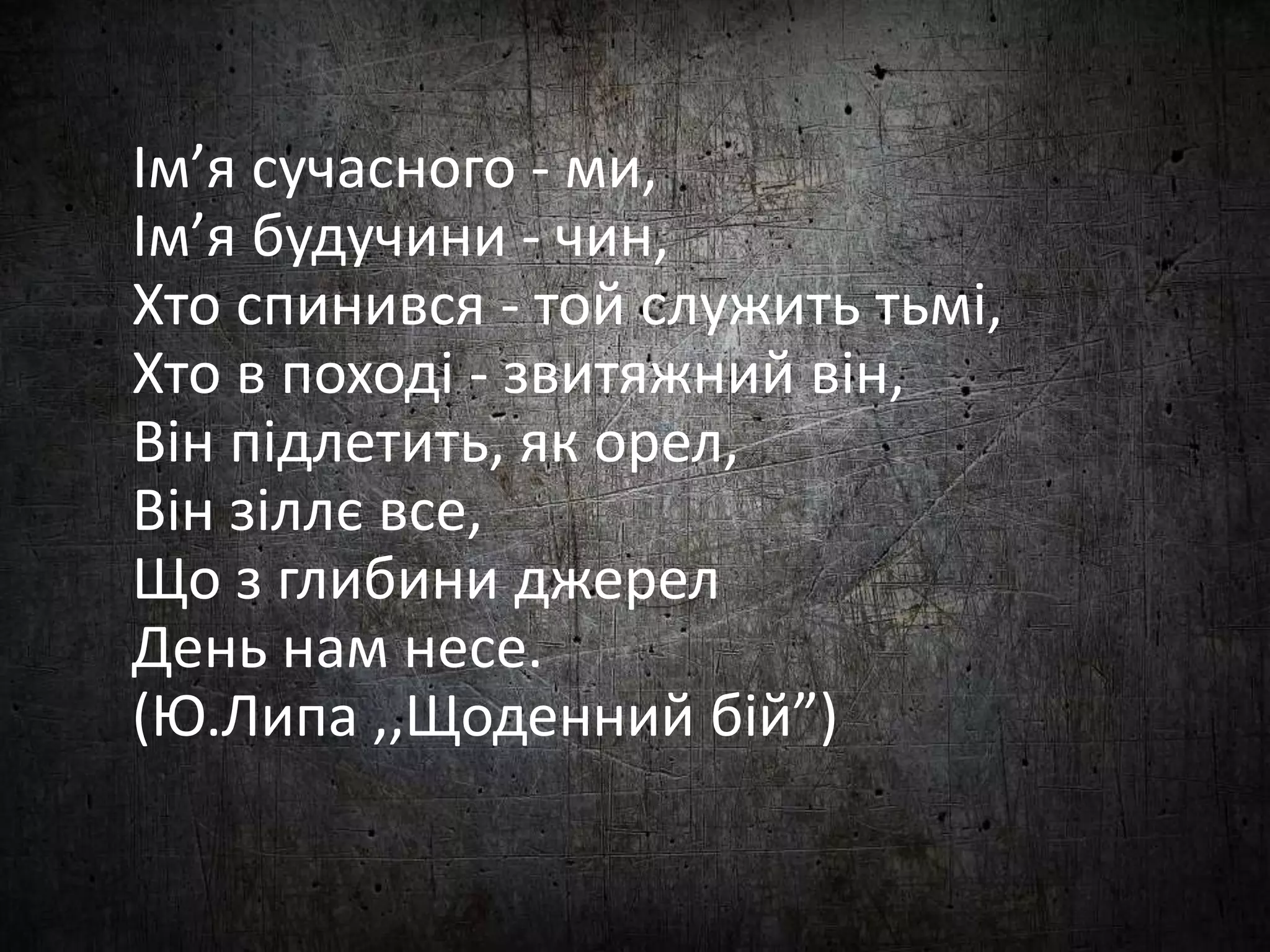 Ім’я сучасного - ми, 
Ім’я будучини - чин, 
Хто спинився - той служить тьмі, 
Хто в поході - звитяжний він, 
Він підлетить, як орел, 
Він зіллє все, 
Що з глибини джерел 
День нам несе. 
(Ю.Липа ,,Щоденний бій”) 
