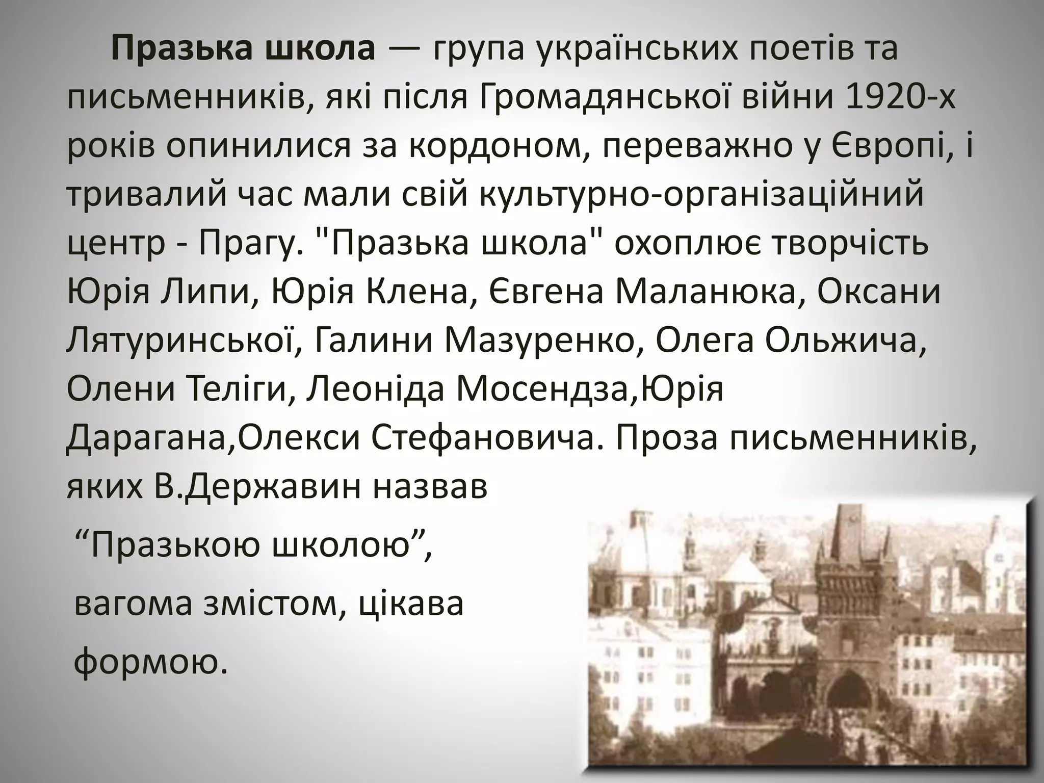 Празька школа — група українських поетів та 
письменників, які після Громадянської війни 1920-х 
років опинилися за кордоном, переважно у Європі, і 
тривалий час мали свій культурно-організаційний 
центр - Прагу. "Празька школа" охоплює творчість 
Юрія Липи, Юрія Клена, Євгена Маланюка, Оксани 
Лятуринської, Галини Мазуренко, Олега Ольжича, 
Олени Теліги, Леоніда Мосендза,Юрія 
Дарагана,Олекси Стефановича. Проза письменників, 
яких В.Державин назвав 
“Празькою школою”, 
вагома змістом, цікава 
формою. 
 