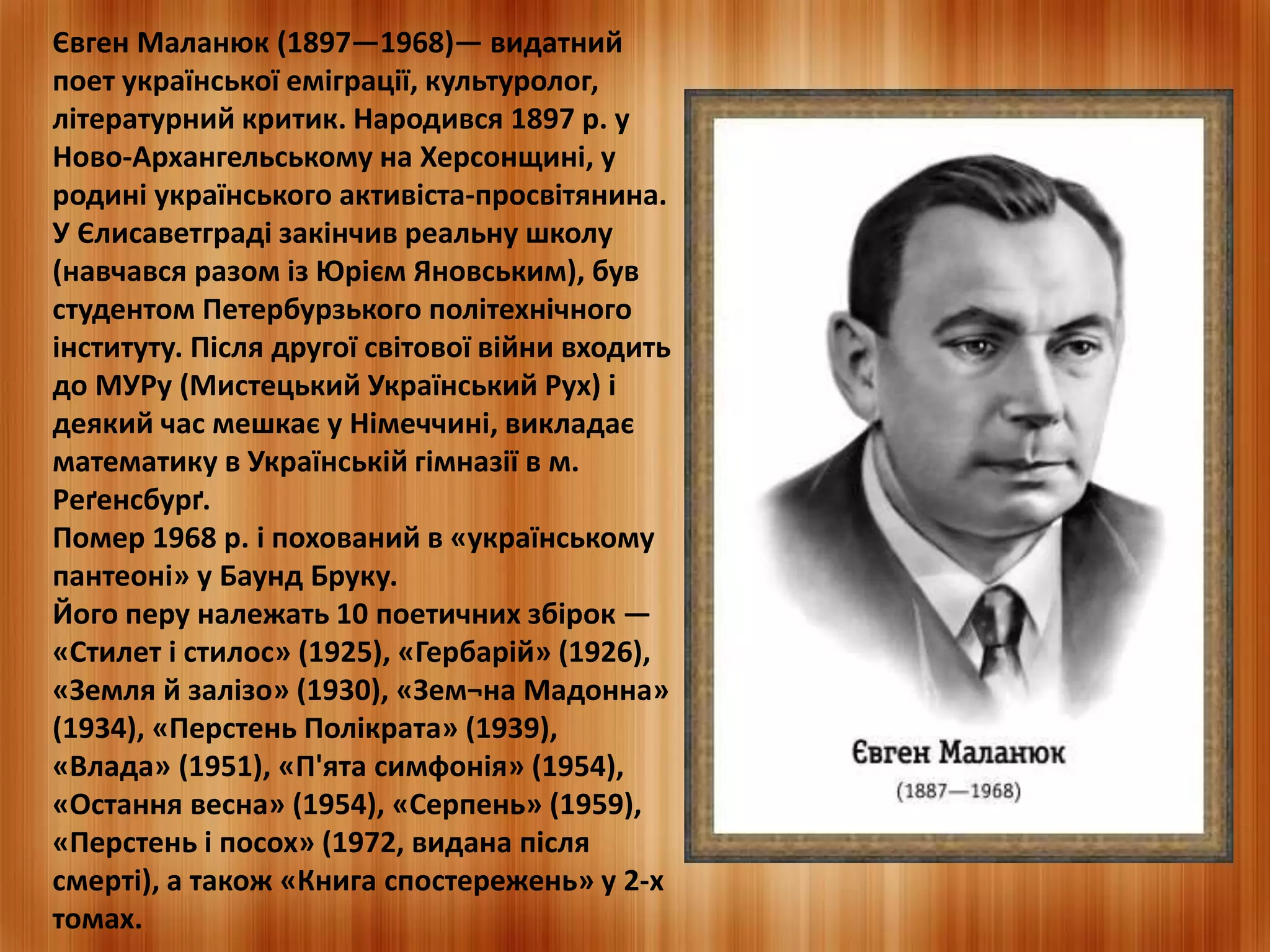 Євген Маланюк (1897—1968)— видатний 
поет української еміграції, культуролог, 
літературний критик. Народився 1897 р. у 
Ново-Архангельському на Херсонщині, у 
родині українського активіста-просвітянина. 
У Єлисаветграді закінчив реальну школу 
(навчався разом із Юрієм Яновським), був 
студентом Петербурзького політехнічного 
інституту. Після другої світової війни входить 
до МУРу (Мистецький Український Рух) і 
деякий час мешкає у Німеччині, викладає 
математику в Українській гімназії в м. 
Реґенсбурґ. 
Помер 1968 р. і похований в «українському 
пантеоні» у Баунд Бруку. 
Його перу належать 10 поетичних збірок — 
«Стилет і стилос» (1925), «Гербарій» (1926), 
«Земля й залізо» (1930), «Зем¬на Мадонна» 
(1934), «Перстень Полікрата» (1939), 
«Влада» (1951), «П'ята симфонія» (1954), 
«Остання весна» (1954), «Серпень» (1959), 
«Перстень і посох» (1972, видана після 
смерті), а також «Книга спостережень» у 2-х 
томах. 
 