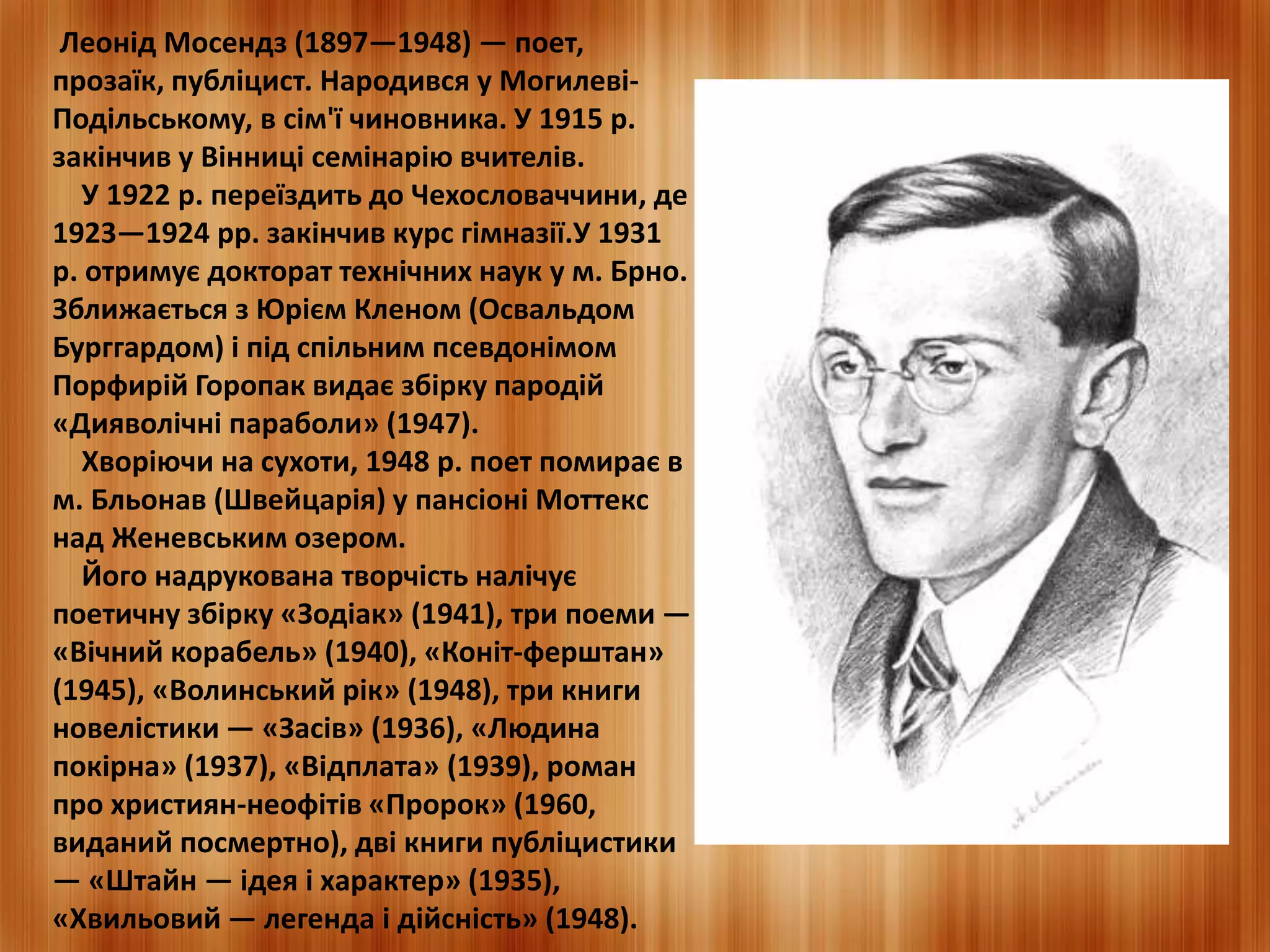 Леонід Мосендз (1897—1948) — поет, 
прозаїк, публіцист. Народився у Могилеві- 
Подільському, в сім'ї чиновника. У 1915 р. 
закінчив у Вінниці семінарію вчителів. 
У 1922 р. переїздить до Чехословаччини, де 
1923—1924 рр. закінчив курс гімназії.У 1931 
р. отримує докторат технічних наук у м. Брно. 
Зближається з Юрієм Кленом (Освальдом 
Бурггардом) і під спільним псевдонімом 
Порфирій Горопак видає збірку пародій 
«Дияволічні параболи» (1947). 
Хворіючи на сухоти, 1948 р. поет помирає в 
м. Бльонав (Швейцарія) у пансіоні Моттекс 
над Женевським озером. 
Його надрукована творчість налічує 
поетичну збірку «Зодіак» (1941), три поеми — 
«Вічний корабель» (1940), «Коніт-ферштан» 
(1945), «Волинський рік» (1948), три книги 
новелістики — «Засів» (1936), «Людина 
покірна» (1937), «Відплата» (1939), роман 
про християн-неофітів «Пророк» (1960, 
виданий посмертно), дві книги публіцистики 
— «Штайн — ідея і характер» (1935), 
«Хвильовий — легенда і дійсність» (1948). 
 