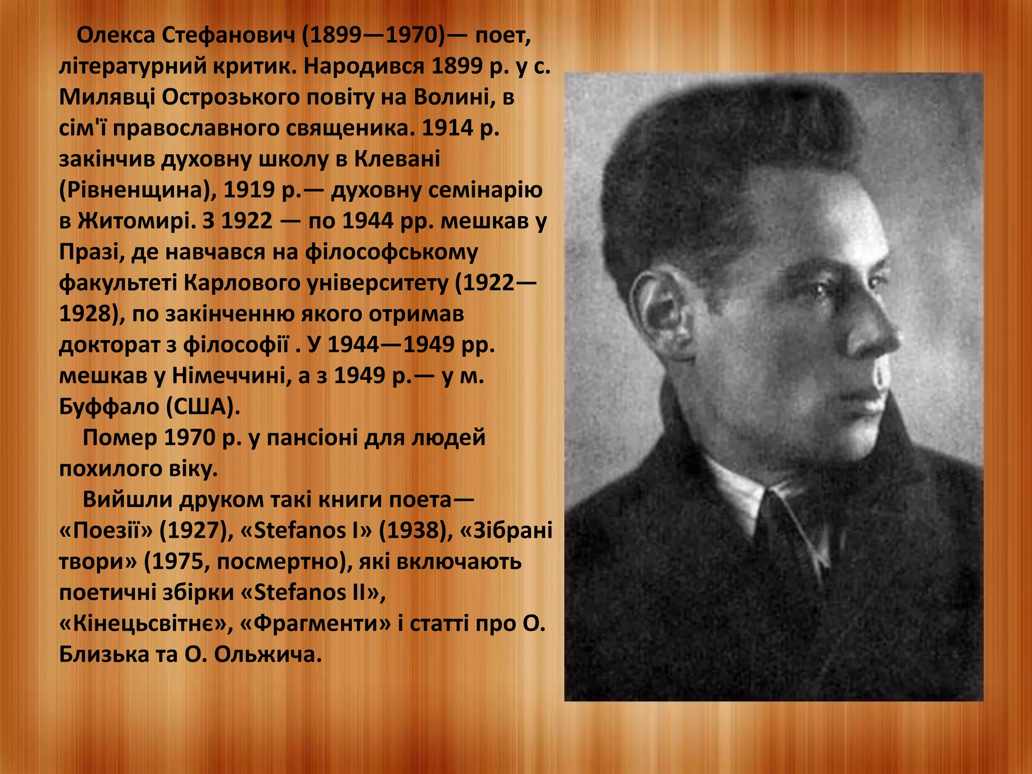 Олекса Стефанович (1899—1970)— поет, 
літературний критик. Народився 1899 р. у с. 
Милявці Острозького повіту на Волині, в 
сім'ї православного священика. 1914 р. 
закінчив духовну школу в Клевані 
(Рівненщина), 1919 р.— духовну семінарію 
в Житомирі. З 1922 — по 1944 рр. мешкав у 
Празі, де навчався на філософському 
факультеті Карлового університету (1922— 
1928), по закінченню якого отримав 
докторат з філософії . У 1944—1949 рр. 
мешкав у Німеччині, а з 1949 р.— у м. 
Буффало (США). 
Помер 1970 р. у пансіоні для людей 
похилого віку. 
Вийшли друком такі книги поета— 
«Поезії» (1927), «Stefanos I» (1938), «Зібрані 
твори» (1975, посмертно), які включають 
поетичні збірки «Stefanos II», 
«Кінецьсвітнє», «Фрагменти» і статті про О. 
Близька та О. Ольжича. 
 