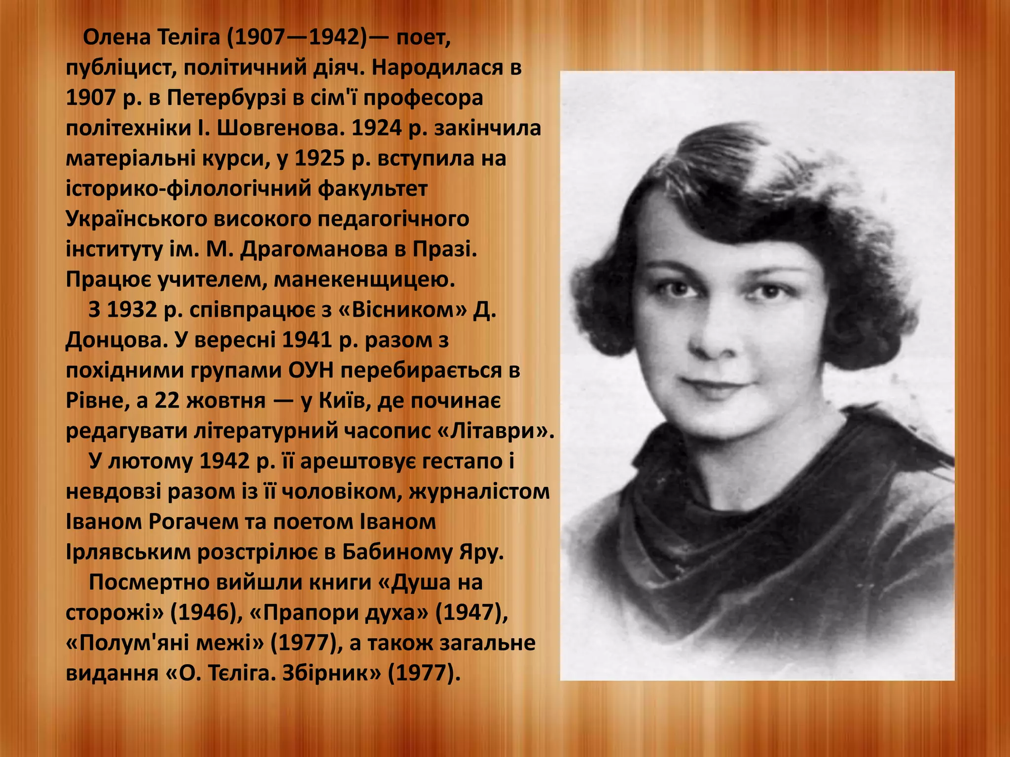 Олена Теліга (1907—1942)— поет, 
публіцист, політичний діяч. Народилася в 
1907 р. в Петербурзі в сім'ї професора 
політехніки І. Шовгенова. 1924 р. закінчила 
матеріальні курси, у 1925 р. вступила на 
історико-філологічний факультет 
Українського високого педагогічного 
інституту ім. М. Драгоманова в Празі. 
Працює учителем, манекенщицею. 
З 1932 р. співпрацює з «Вісником» Д. 
Донцова. У вересні 1941 р. разом з 
похідними групами ОУН перебирається в 
Рівне, а 22 жовтня — у Київ, де починає 
редагувати літературний часопис «Літаври». 
У лютому 1942 р. її арештовує гестапо і 
невдовзі разом із її чоловіком, журналістом 
Іваном Рогачем та поетом Іваном 
Ірлявським розстрілює в Бабиному Яру. 
Посмертно вийшли книги «Душа на 
сторожі» (1946), «Прапори духа» (1947), 
«Полум'яні межі» (1977), а також загальне 
видання «О. Тєліга. Збірник» (1977). 
 